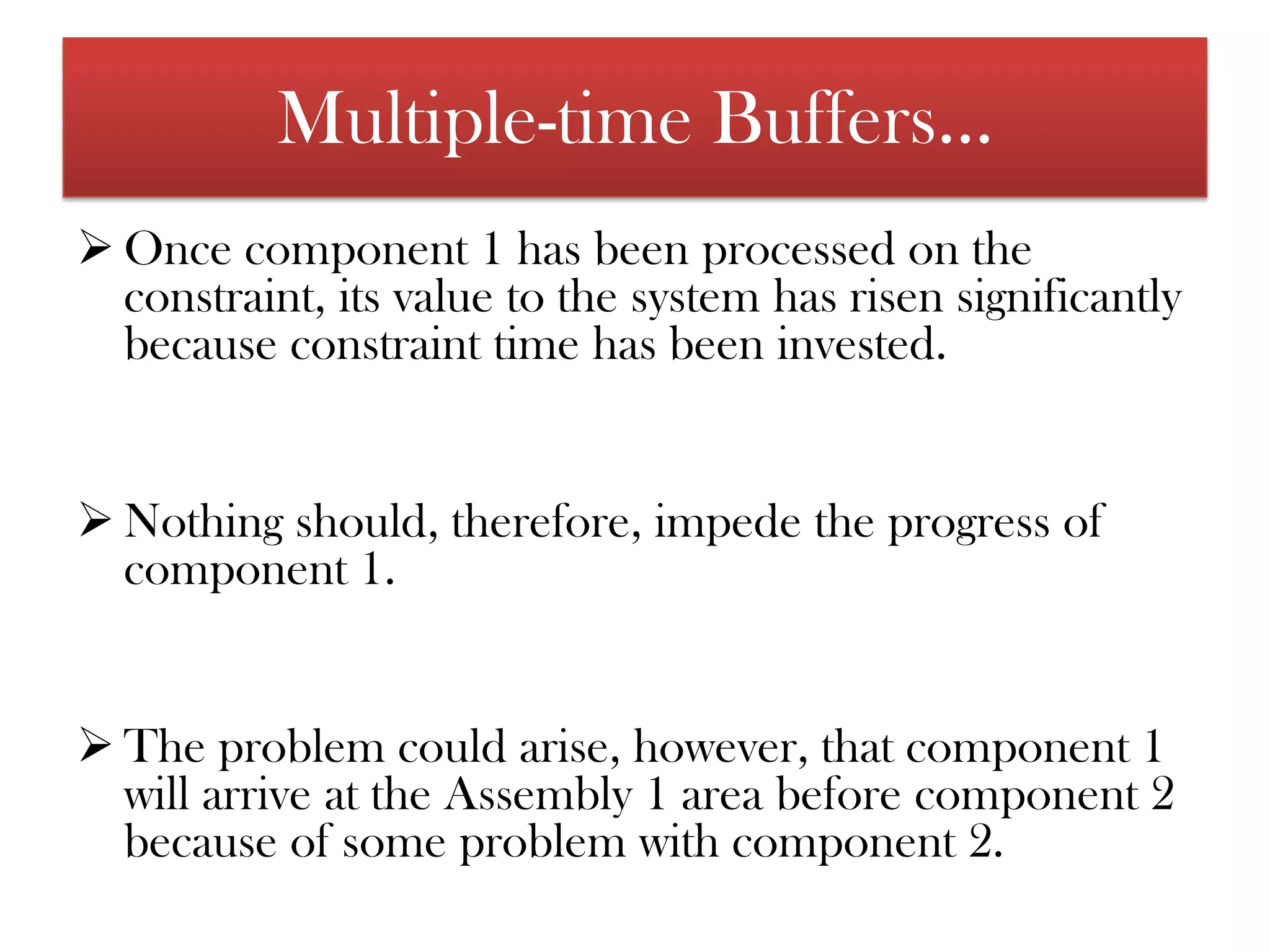 Buffers are placed before the key constraint, thus ensuring that the constraint is never starved. Buffers used in this way protect the constraint and should allow for normal variation of processing time and the occasional upset  before the constraint.Multiple-time BuffersTime buffers are used to make sure the constraint is not "starved," but other time buffers are also necessary. An example may help to illustrate: 