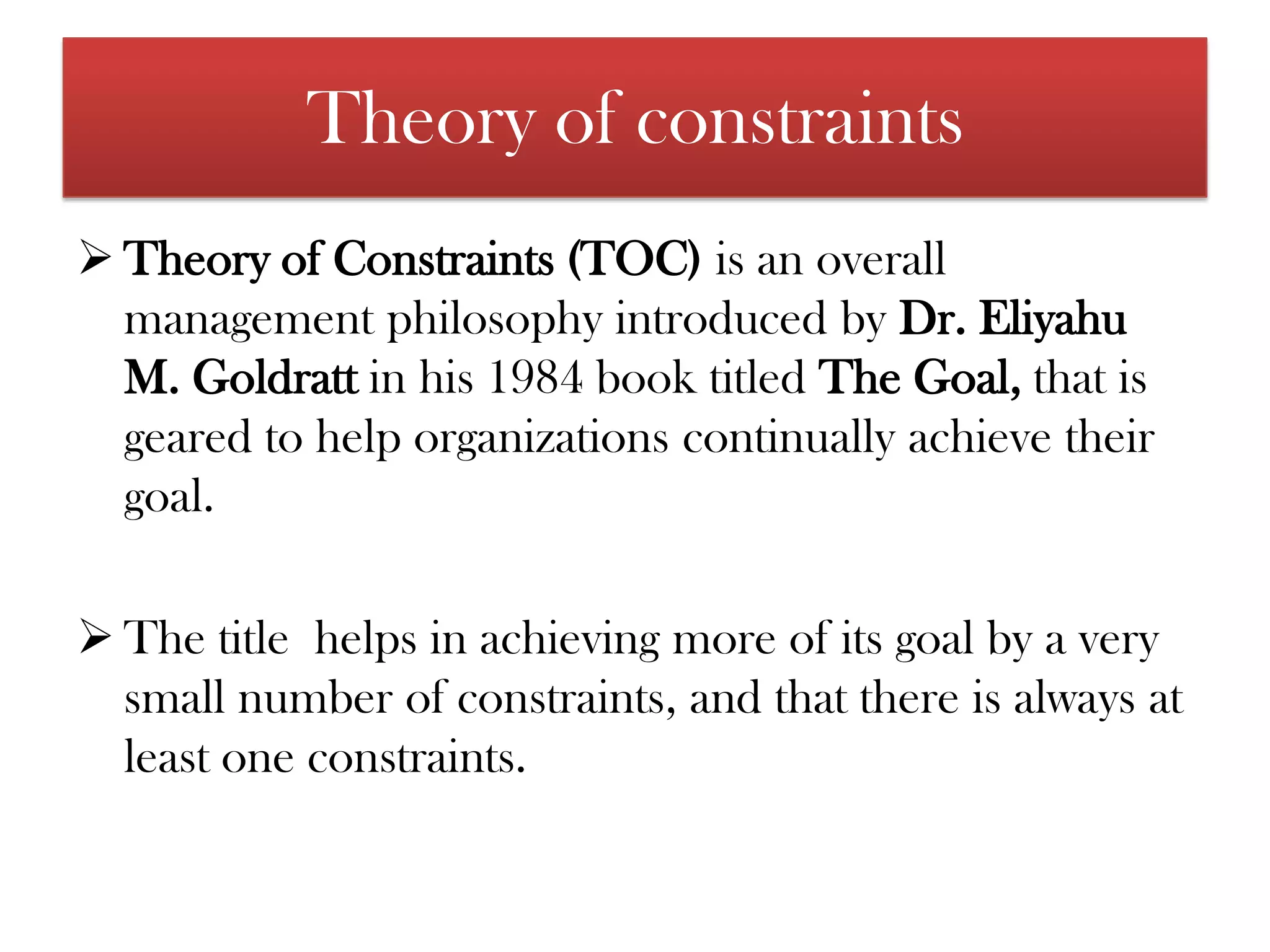 Theory of constraintsTheory of Constraints (TOC) is an overall management philosophy introduced by Dr. Eliyahu M. Goldratt in his 1984 book titled The Goal, that is geared to help organizations continually achieve their goal.