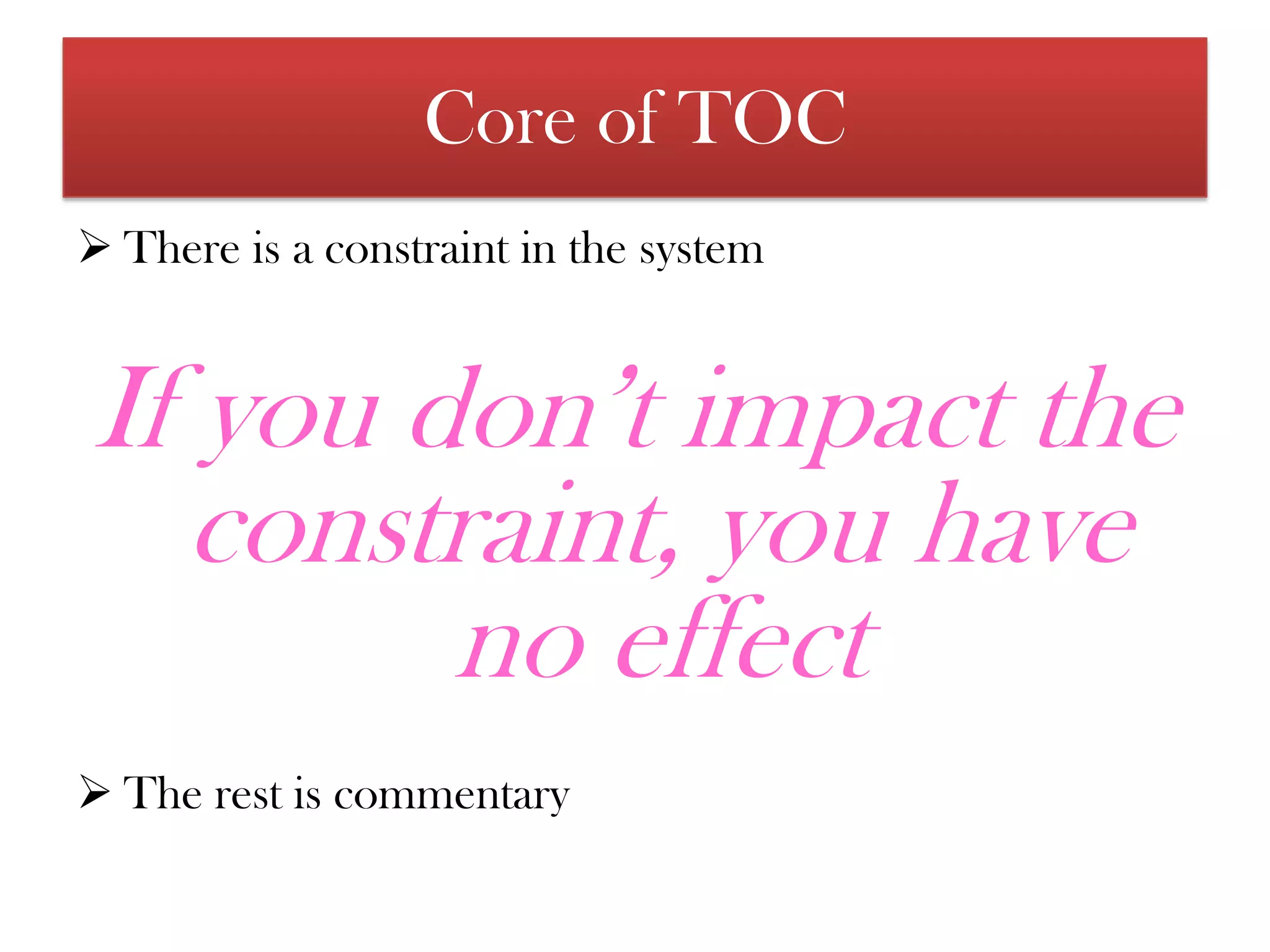 A constraint is anything that limits a system’s performance, relative to the system goalCore of TOC There is a constraint in the systemIf you don’t impact the constraint, you have no effectThe rest is commentaryAssumptions of TocThe underlying assumption of Theory of Constraints is that organizations can be measured and controlled by variations on three measures: 