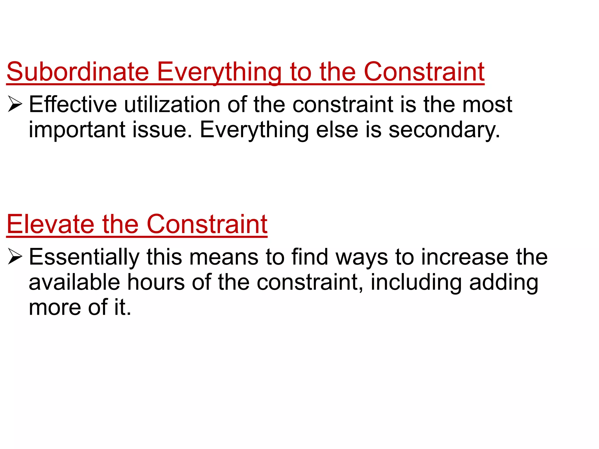 If aprocess is a constraint, the operation should consider rotating lunch periodsso that the constraint is never allowed to be idle. Subordinate Everything to the ConstraintEffective utilization of theconstraint is the most important issue. Everything else is secondary.Elevate the ConstraintEssentially this means to find ways to increasethe available hours of the constraint, including adding more of it.Once the constraint is a constraint no longer, find the new one and repeatthe stepsAs the constraint effective utilization increases, it may cease to be a constraint as another process becomes one. 