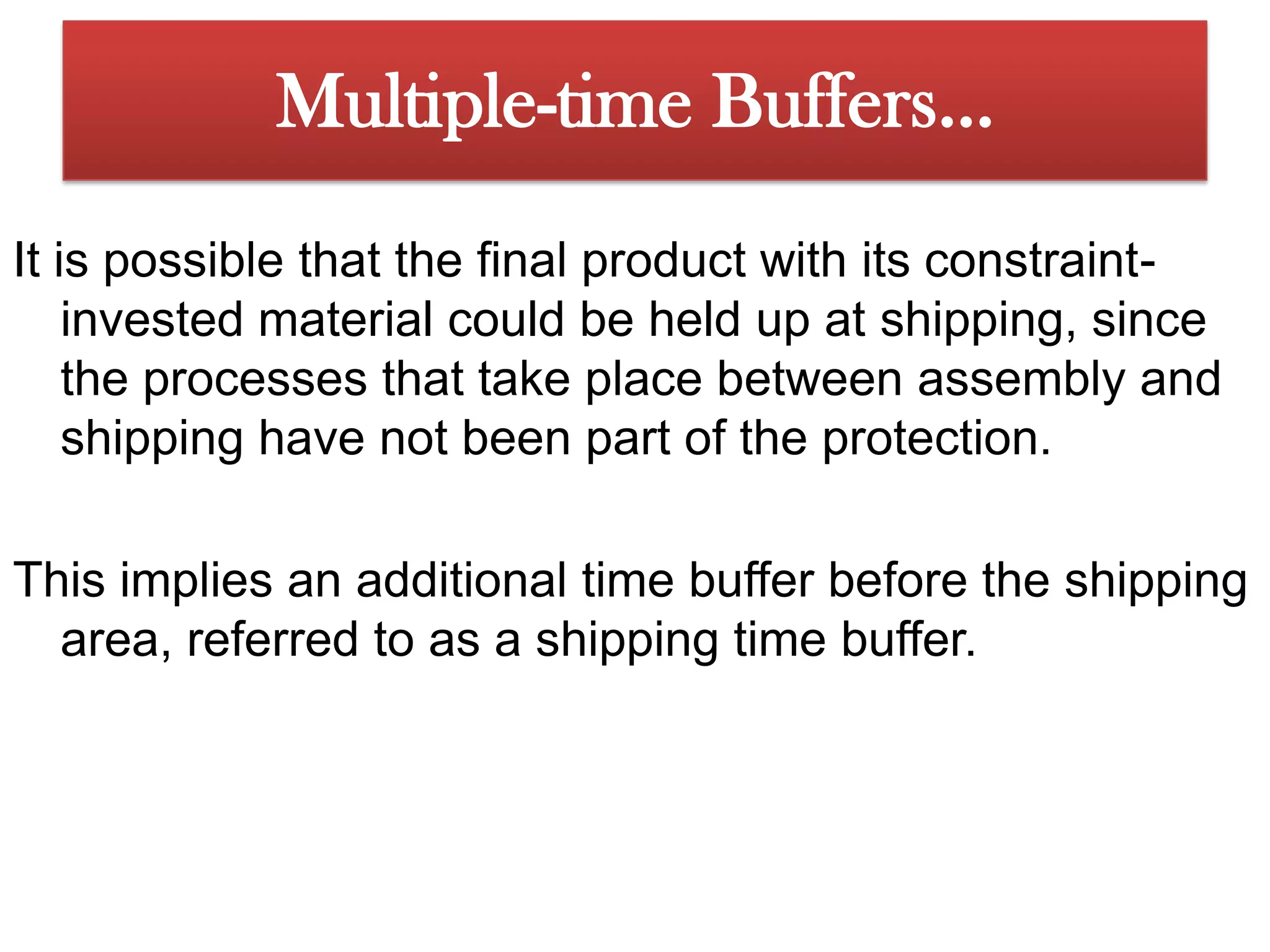 The problem could arise, however, that component 1 will arrive at the Assembly 1 area before component 2 because of some problem with component 2. Multiple-time Buffers…Since we wouldnever want constraint-invested material to wait for non-constrained material,we should stage a time buffer of material for component 2 before the Assembly1 area. This is done by releasing it earlier-the amount earlier dependingon the time buffer based on the time estimate needed to overcome any unanticipatedshock in the system. In this case the time buffer is called an assemblytime buffer, as opposed to the time buffer before the constraint, which is usuallycalled a constraint time buffer.