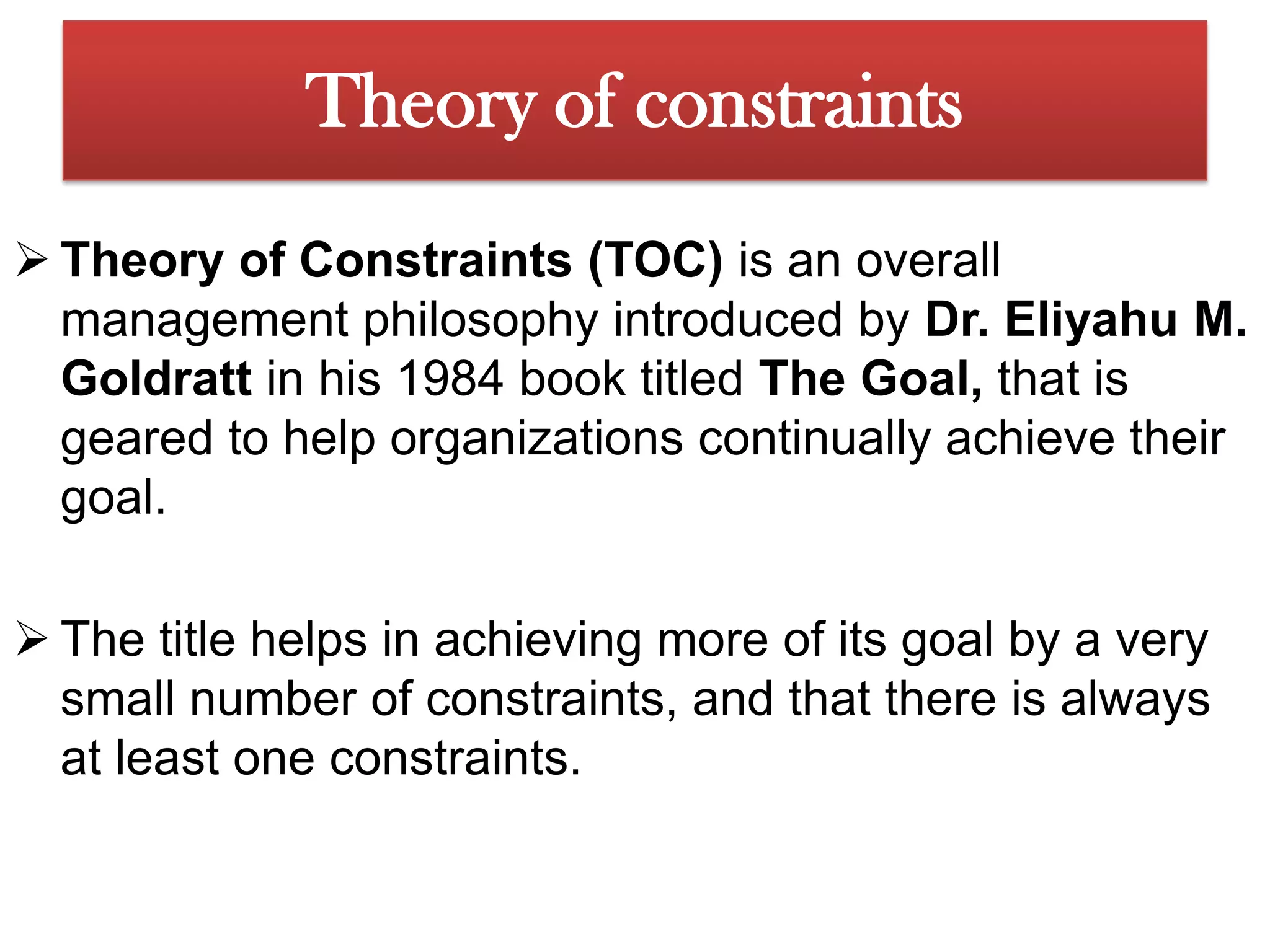 Theory of constraintsTheory of Constraints (TOC) is an overall management philosophy introduced by Dr. Eliyahu M. Goldratt in his 1984 book titled The Goal, that is geared to help organizations continually achieve their goal.