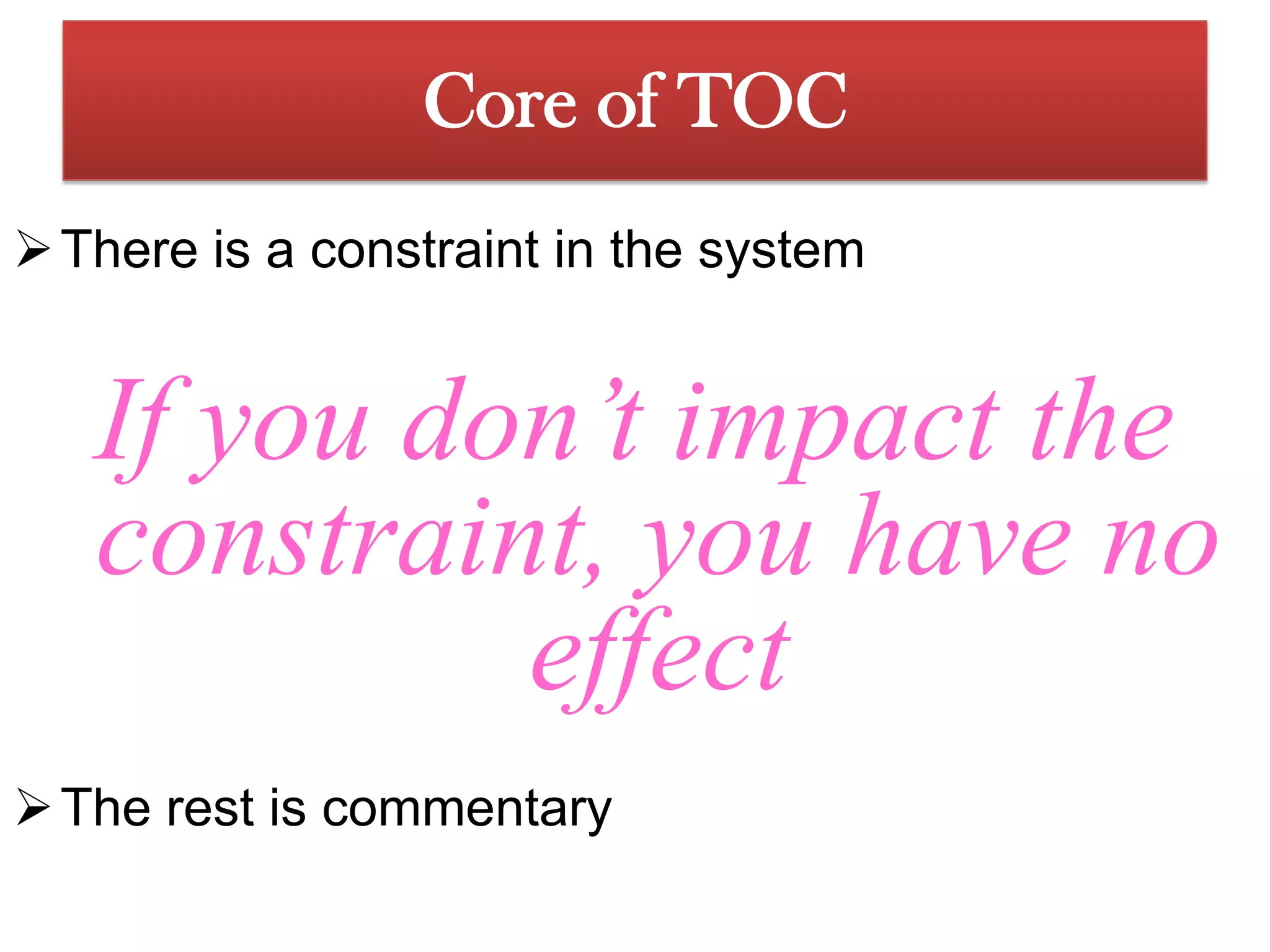 A constraint is anything that limits a system’s performance, relative to the system goalCore of TOC There is a constraint in the systemIf you don’t impact the constraint, you have no effectThe rest is commentaryAssumptions of TocThe underlying assumption of Theory of Constraints is that organizations can be measured and controlled by variations on three measures: Throughput