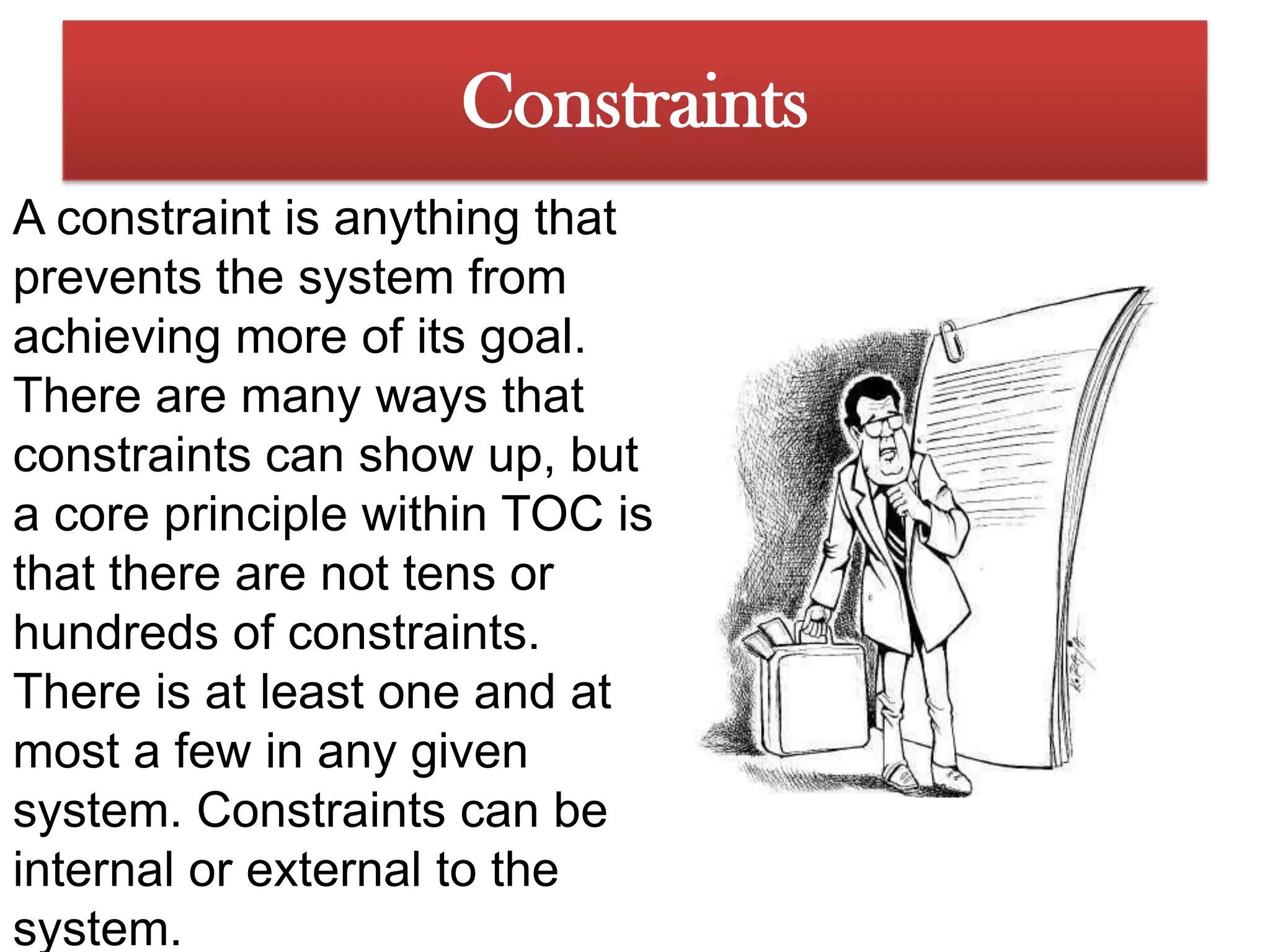 ConstraintsA constraint is anything that prevents the system from achieving more of its goal. There are many ways that constraints can show up, but a core principle within TOC is that there are not tens or hundreds of constraints. There is at least one and at most a few in any given system. Constraints can be internal or external to the system.