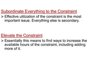 If aprocess is a constraint, the operation should consider rotating lunch periodsso that the constraint is never allowed to be idle. Subordinate Everything to the ConstraintEffective utilization of theconstraint is the most important issue. Everything else is secondary.Elevate the ConstraintEssentially this means to find ways to increasethe available hours of the constraint, including adding more of it.Once the constraint is a constraint no longer, find the new one and repeatthe stepsAs the constraint effective utilization increases, it may cease to be a constraint as another process becomes one. 