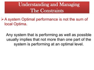 It is also possible that a sales-related change in the product mix will cause a different process to become the constraint.  Understanding and ManagingThe ConstraintsA system Optimal performance is not the sum of local Optima. Anysystem that is performing as well as possible usually implies that not morethan one part of the system is performing at an optimallevel. 