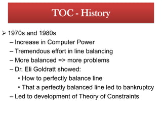 TOC - History1970s and 1980sIncrease in Computer PowerTremendous effort in line balancingMore balanced => more problemsDr. Eli Goldratt showed:How to perfectly balance lineThat a perfectly balanced line led to bankruptcyLed to development of Theory of Constraints