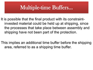 The problem could arise, however, that component 1 will arrive at the Assembly 1 area before component 2 because of some problem with component 2. Multiple-time Buffers…Since we wouldnever want constraint-invested material to wait for non-constrained material,we should stage a time buffer of material for component 2 before the Assembly1 area. This is done by releasing it earlier-the amount earlier dependingon the time buffer based on the time estimate needed to overcome any unanticipatedshock in the system. In this case the time buffer is called an assemblytime buffer, as opposed to the time buffer before the constraint, which is usuallycalled a constraint time buffer.