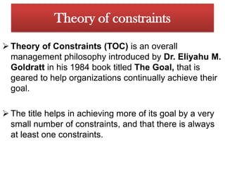 Theory of constraintsTheory of Constraints (TOC) is an overall management philosophy introduced by Dr. Eliyahu M. Goldratt in his 1984 book titled The Goal, that is geared to help organizations continually achieve their goal.