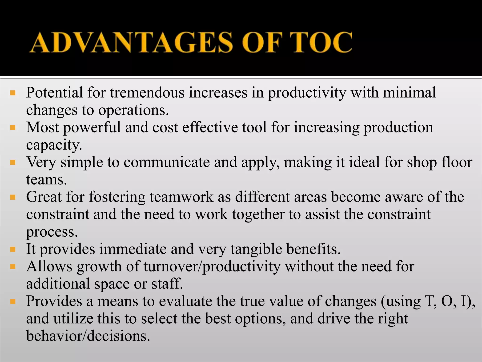  Potential for tremendous increases in productivity with minimal
changes to operations.
 Most powerful and cost effective tool for increasing production
capacity.
 Very simple to communicate and apply, making it ideal for shop floor
teams.
 Great for fostering teamwork as different areas become aware of the
constraint and the need to work together to assist the constraint
process.
 It provides immediate and very tangible benefits.
 Allows growth of turnover/productivity without the need for
additional space or staff.
 Provides a means to evaluate the true value of changes (using T, O, I),
and utilize this to select the best options, and drive the right
behavior/decisions.
 