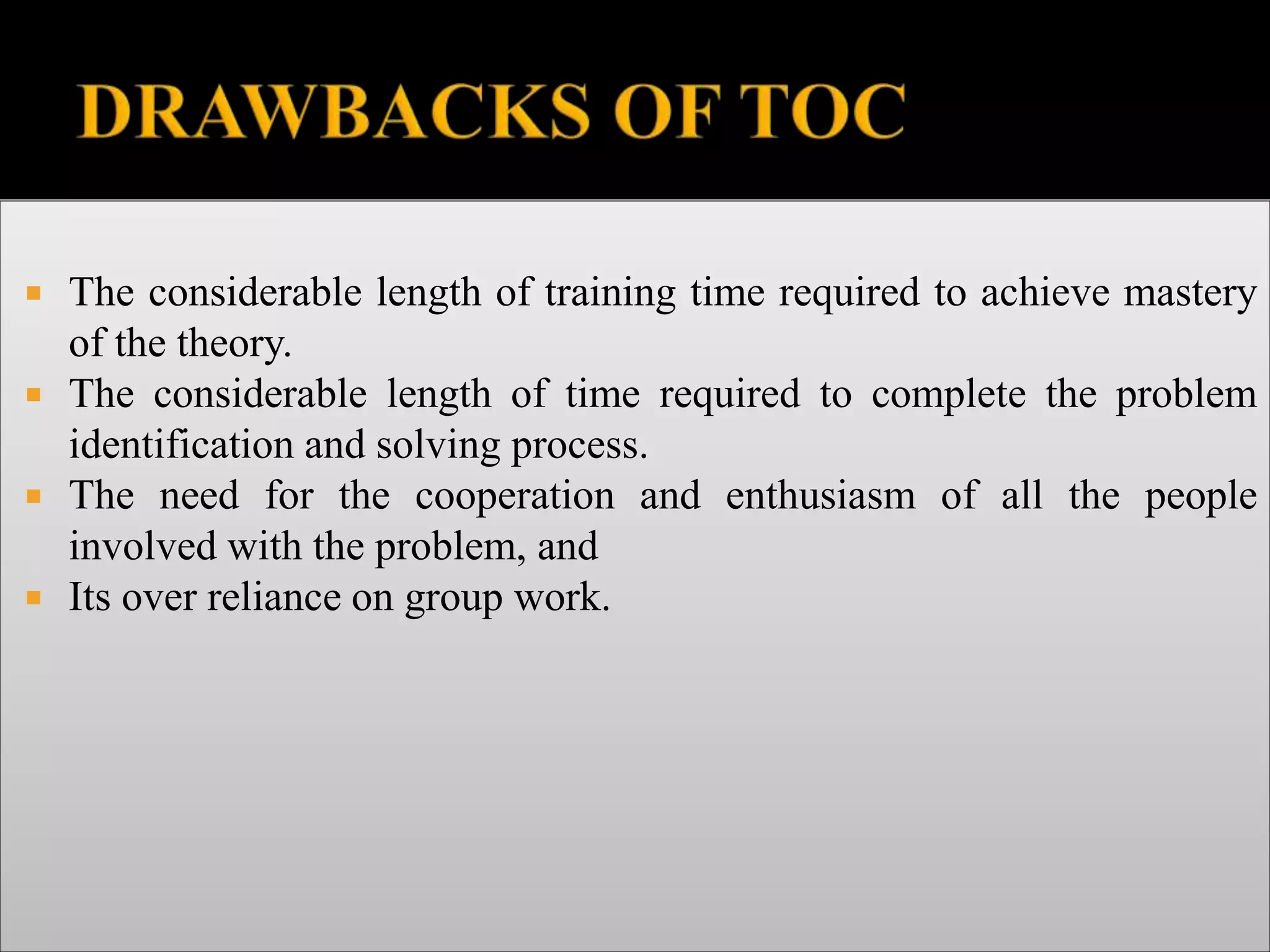  The considerable length of training time required to achieve mastery
of the theory.
 The considerable length of time required to complete the problem
identification and solving process.
 The need for the cooperation and enthusiasm of all the people
involved with the problem, and
 Its over reliance on group work.
 