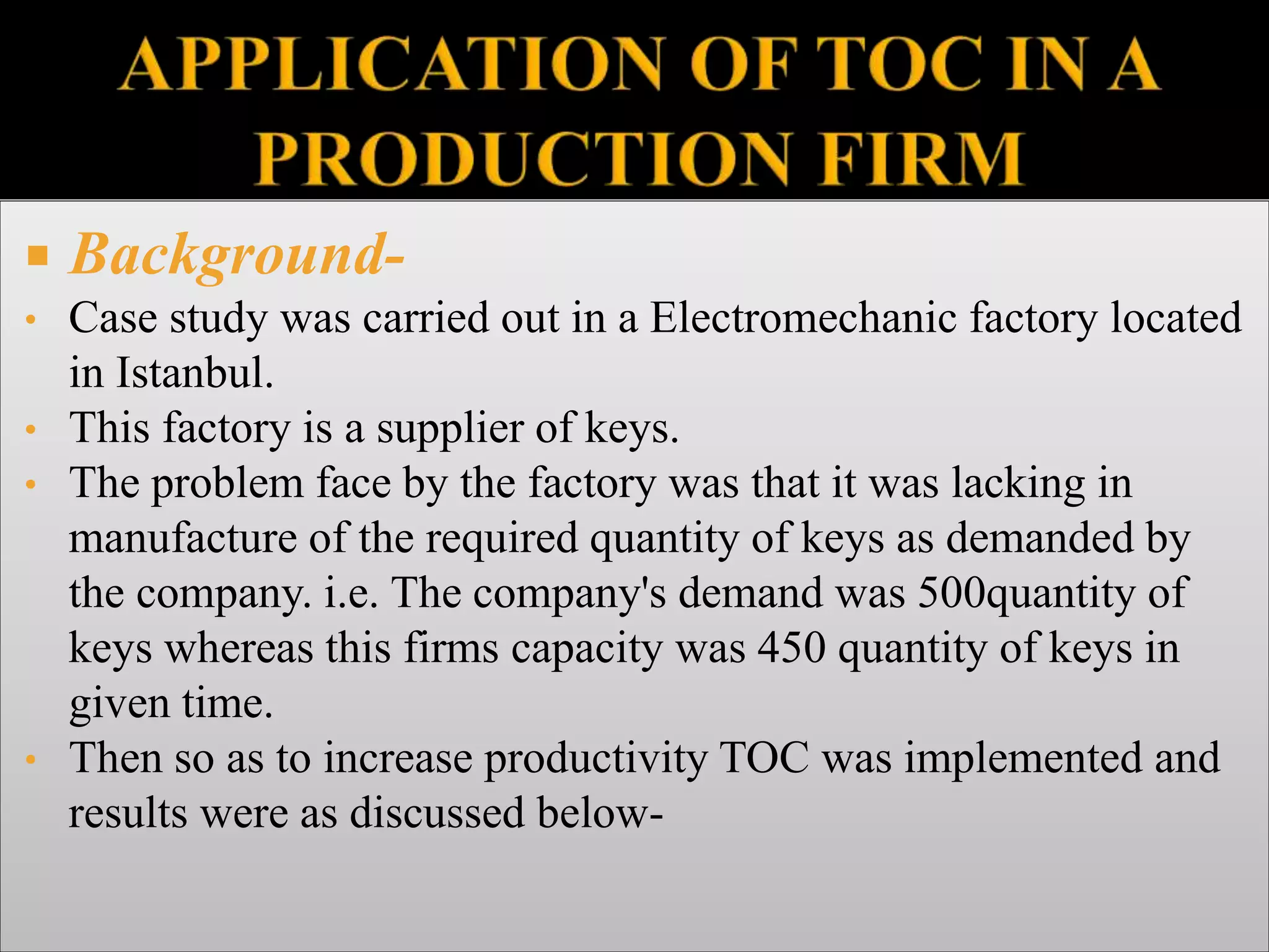  Background-
• Case study was carried out in a Electromechanic factory located
in Istanbul.
• This factory is a supplier of keys.
• The problem face by the factory was that it was lacking in
manufacture of the required quantity of keys as demanded by
the company. i.e. The company's demand was 500quantity of
keys whereas this firms capacity was 450 quantity of keys in
given time.
• Then so as to increase productivity TOC was implemented and
results were as discussed below-
 