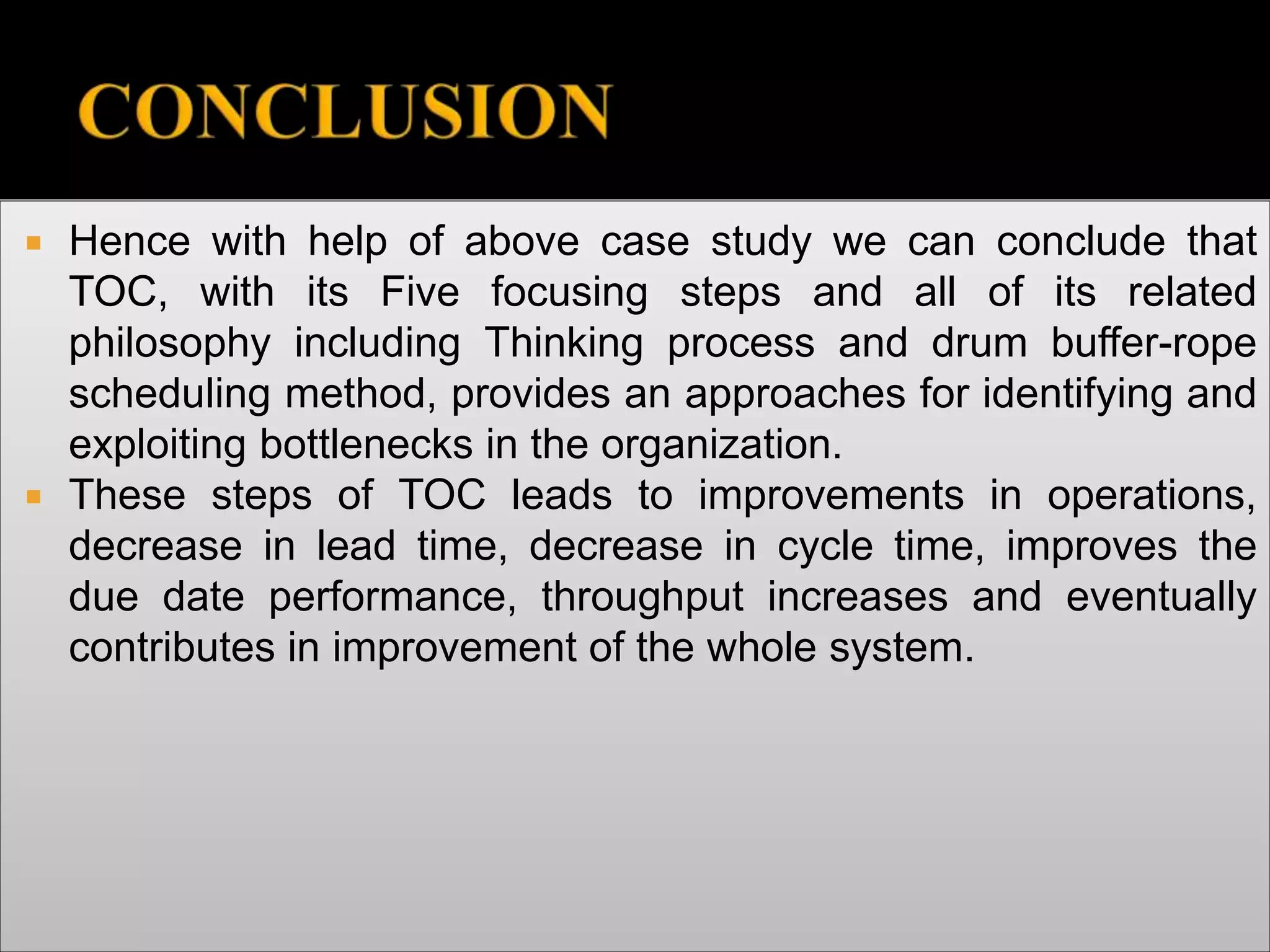  Hence with help of above case study we can conclude that
TOC, with its Five focusing steps and all of its related
philosophy including Thinking process and drum buffer-rope
scheduling method, provides an approaches for identifying and
exploiting bottlenecks in the organization.
 These steps of TOC leads to improvements in operations,
decrease in lead time, decrease in cycle time, improves the
due date performance, throughput increases and eventually
contributes in improvement of the whole system.
 