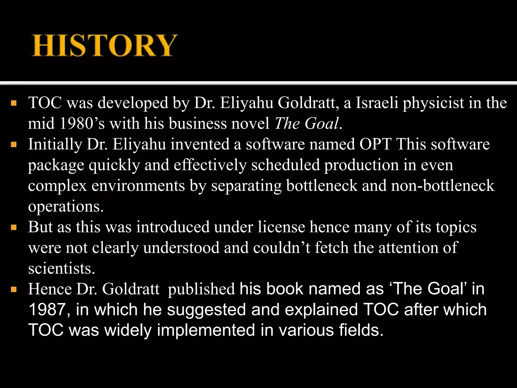  TOC was developed by Dr. Eliyahu Goldratt, a Israeli physicist in the
mid 1980’s with his business novel The Goal.
 Initially Dr. Eliyahu invented a software named OPT This software
package quickly and effectively scheduled production in even
complex environments by separating bottleneck and non-bottleneck
operations.
 But as this was introduced under license hence many of its topics
were not clearly understood and couldn’t fetch the attention of
scientists.
 Hence Dr. Goldratt published his book named as ‘The Goal’ in
1987, in which he suggested and explained TOC after which
TOC was widely implemented in various fields.
 