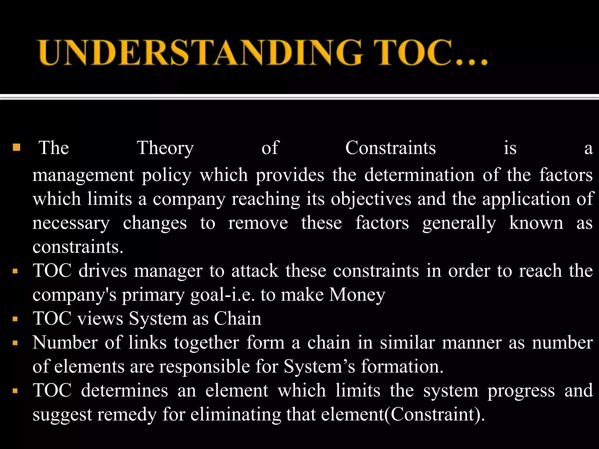  The Theory of Constraints is a
management policy which provides the determination of the factors
which limits a company reaching its objectives and the application of
necessary changes to remove these factors generally known as
constraints.
 TOC drives manager to attack these constraints in order to reach the
company's primary goal-i.e. to make Money
 TOC views System as Chain
 Number of links together form a chain in similar manner as number
of elements are responsible for System’s formation.
 TOC determines an element which limits the system progress and
suggest remedy for eliminating that element(Constraint).
 