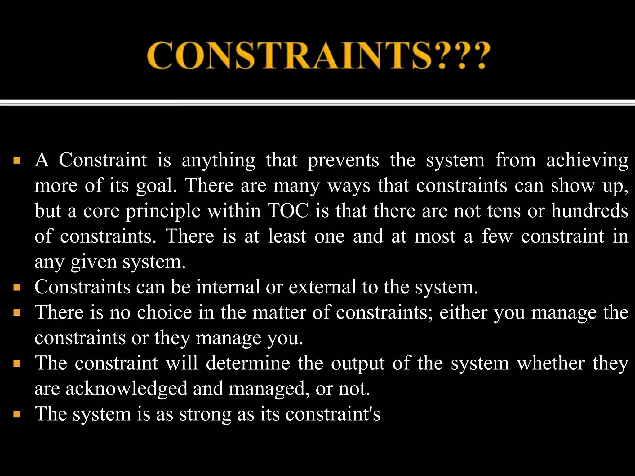  A Constraint is anything that prevents the system from achieving
more of its goal. There are many ways that constraints can show up,
but a core principle within TOC is that there are not tens or hundreds
of constraints. There is at least one and at most a few constraint in
any given system.
 Constraints can be internal or external to the system.
 There is no choice in the matter of constraints; either you manage the
constraints or they manage you.
 The constraint will determine the output of the system whether they
are acknowledged and managed, or not.
 The system is as strong as its constraint's
 