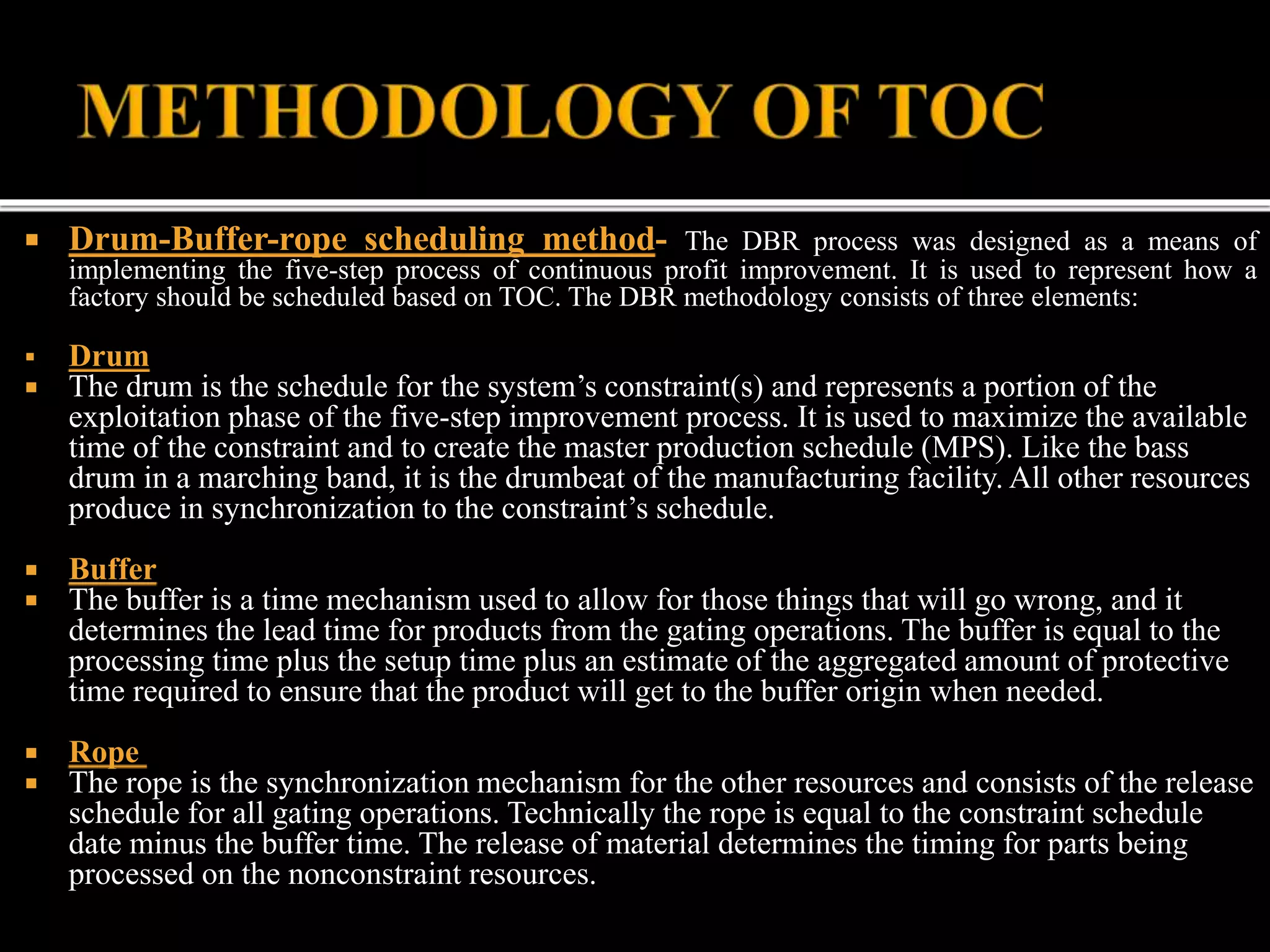  Drum-Buffer-rope scheduling method- The DBR process was designed as a means of
implementing the five-step process of continuous profit improvement. It is used to represent how a
factory should be scheduled based on TOC. The DBR methodology consists of three elements:
 Drum
 The drum is the schedule for the system’s constraint(s) and represents a portion of the
exploitation phase of the five-step improvement process. It is used to maximize the available
time of the constraint and to create the master production schedule (MPS). Like the bass
drum in a marching band, it is the drumbeat of the manufacturing facility. All other resources
produce in synchronization to the constraint’s schedule.
 Buffer
 The buffer is a time mechanism used to allow for those things that will go wrong, and it
determines the lead time for products from the gating operations. The buffer is equal to the
processing time plus the setup time plus an estimate of the aggregated amount of protective
time required to ensure that the product will get to the buffer origin when needed.
 Rope
 The rope is the synchronization mechanism for the other resources and consists of the release
schedule for all gating operations. Technically the rope is equal to the constraint schedule
date minus the buffer time. The release of material determines the timing for parts being
processed on the nonconstraint resources.
 