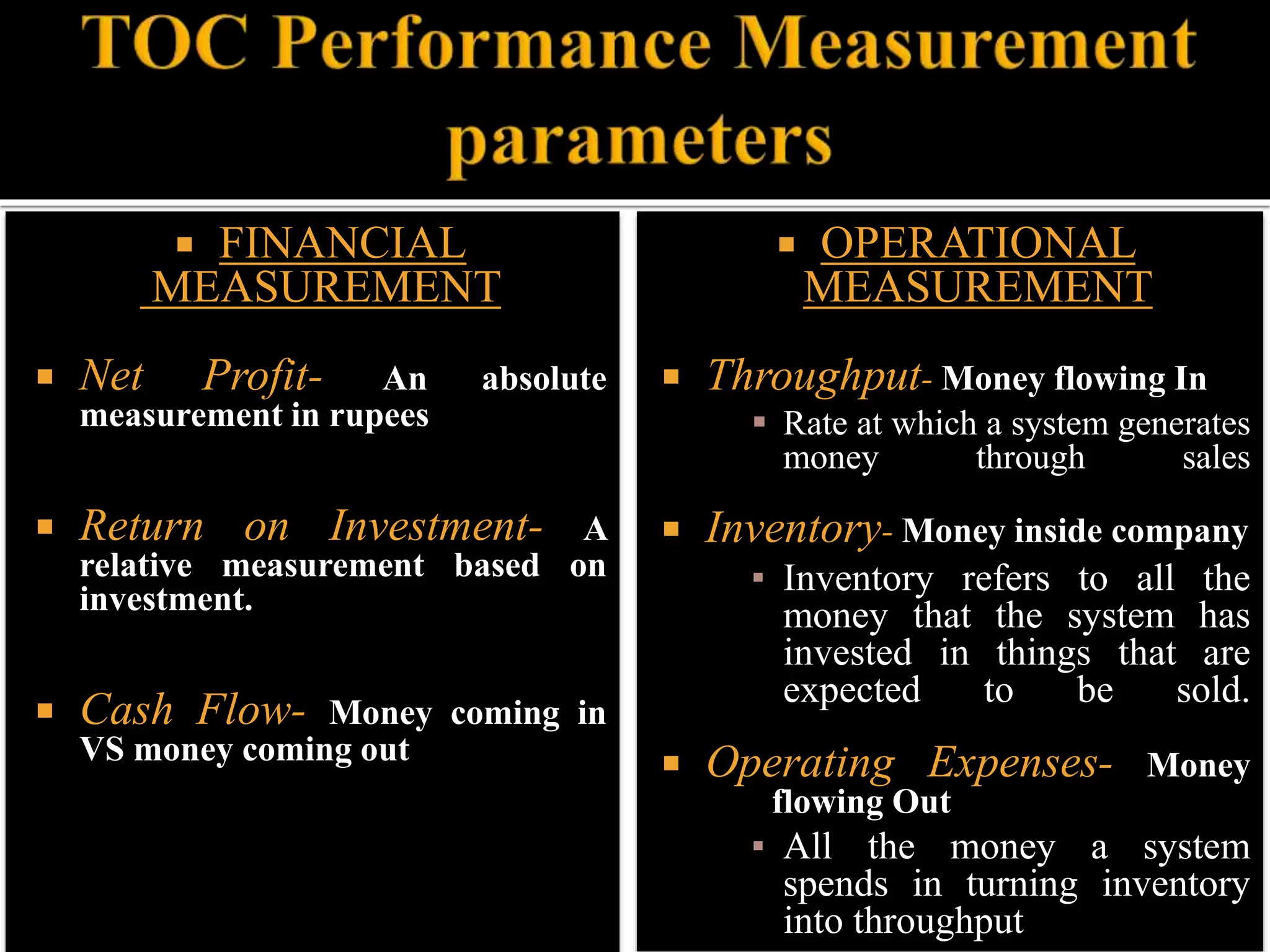  FINANCIAL
MEASUREMENT
 Net Profit- An absolute
measurement in rupees
 Return on Investment- A
relative measurement based on
investment.
 Cash Flow- Money coming in
VS money coming out
 OPERATIONAL
MEASUREMENT
 Throughput- Money flowing In
 Rate at which a system generates
money through sales
 Inventory- Money inside company
▪ Inventory refers to all the
money that the system has
invested in things that are
expected to be sold.
 Operating Expenses- Money
flowing Out
▪ All the money a system
spends in turning inventory
into throughput
 