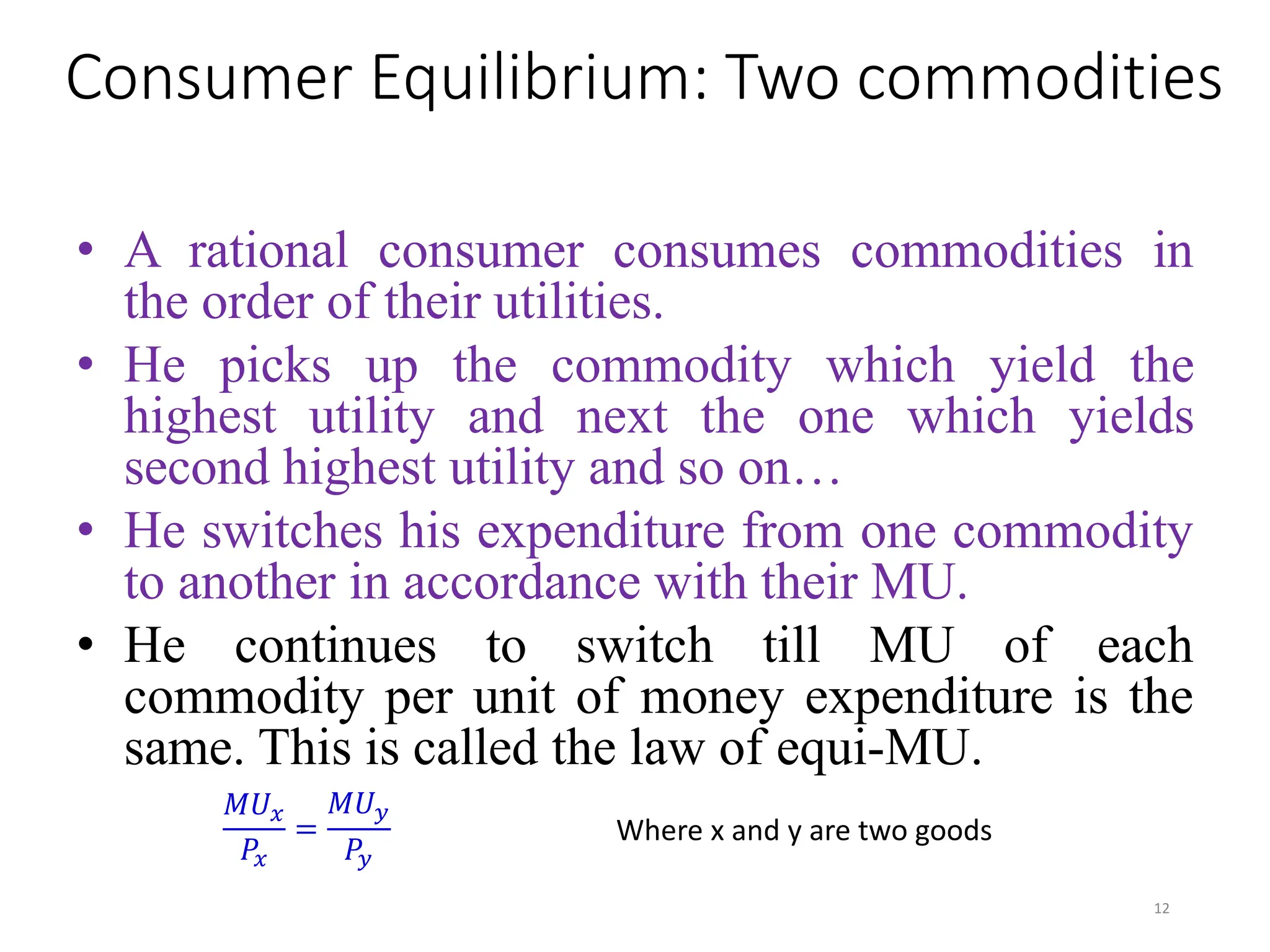 Consumer Equilibrium: Two commodities
• A rational consumer consumes commodities in
the order of their utilities.
• He picks up the commodity which yield the
highest utility and next the one which yields
second highest utility and so on…
• He switches his expenditure from one commodity
to another in accordance with their MU.
• He continues to switch till MU of each
commodity per unit of money expenditure is the
same. This is called the law of equi-MU.
𝑀𝑈𝑥
𝑃𝑥
=
𝑀𝑈𝑦
𝑃𝑦
Where x and y are two goods
12
 