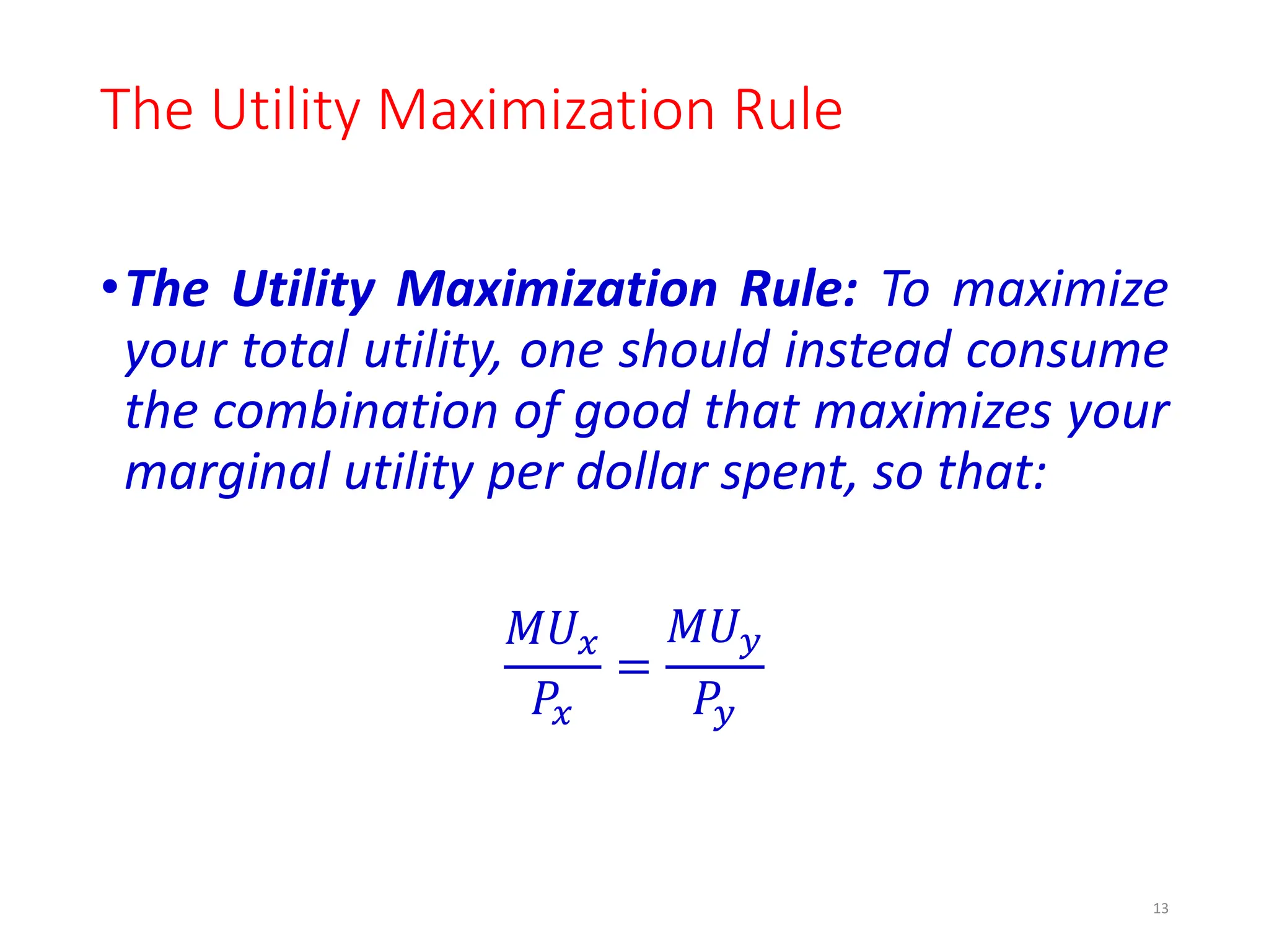 The Utility Maximization Rule
•The Utility Maximization Rule: To maximize
your total utility, one should instead consume
the combination of good that maximizes your
marginal utility per dollar spent, so that:
𝑀𝑈𝑥
𝑃𝑥
=
𝑀𝑈𝑦
𝑃𝑦
13
 