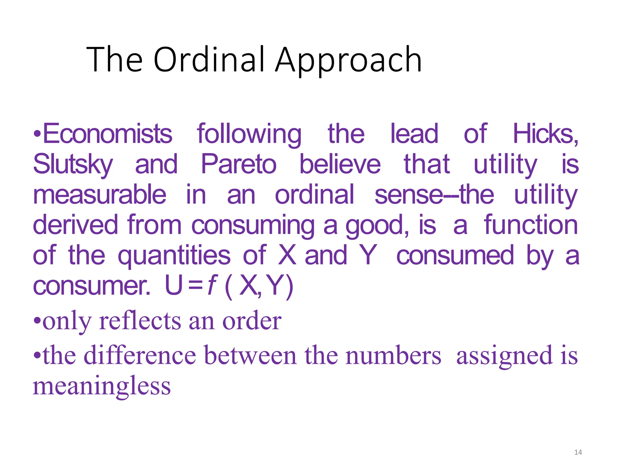 The Ordinal Approach
•Economists following the lead of Hicks,
Slutsky and Pareto believe that utility is
measurable in an ordinal sense--the utility
derived from consuming a good, is a function
of the quantities of X and Y consumed by a
consumer. U=f ( X,Y)
•only reflects an order
•the difference between the numbers assigned is
meaningless
14
 
