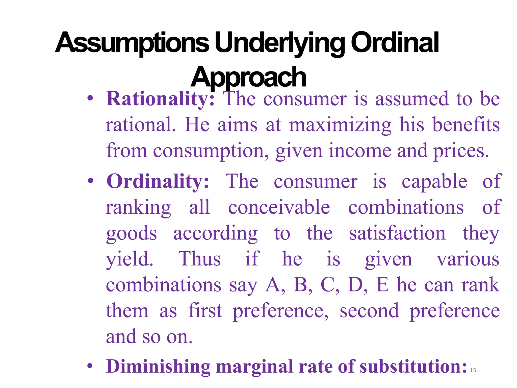 AssumptionsUnderlyingOrdinal
Approach
• Rationality: The consumer is assumed to be
rational. He aims at maximizing his benefits
from consumption, given income and prices.
all conceivable combinations
• Ordinality: The consumer is capable of
of
according to the satisfaction they
ranking
goods
yield. Thus if he is given various
combinations say A, B, C, D, E he can rank
them as first preference, second preference
and so on.
• Diminishing marginal rate of substitution:15
 