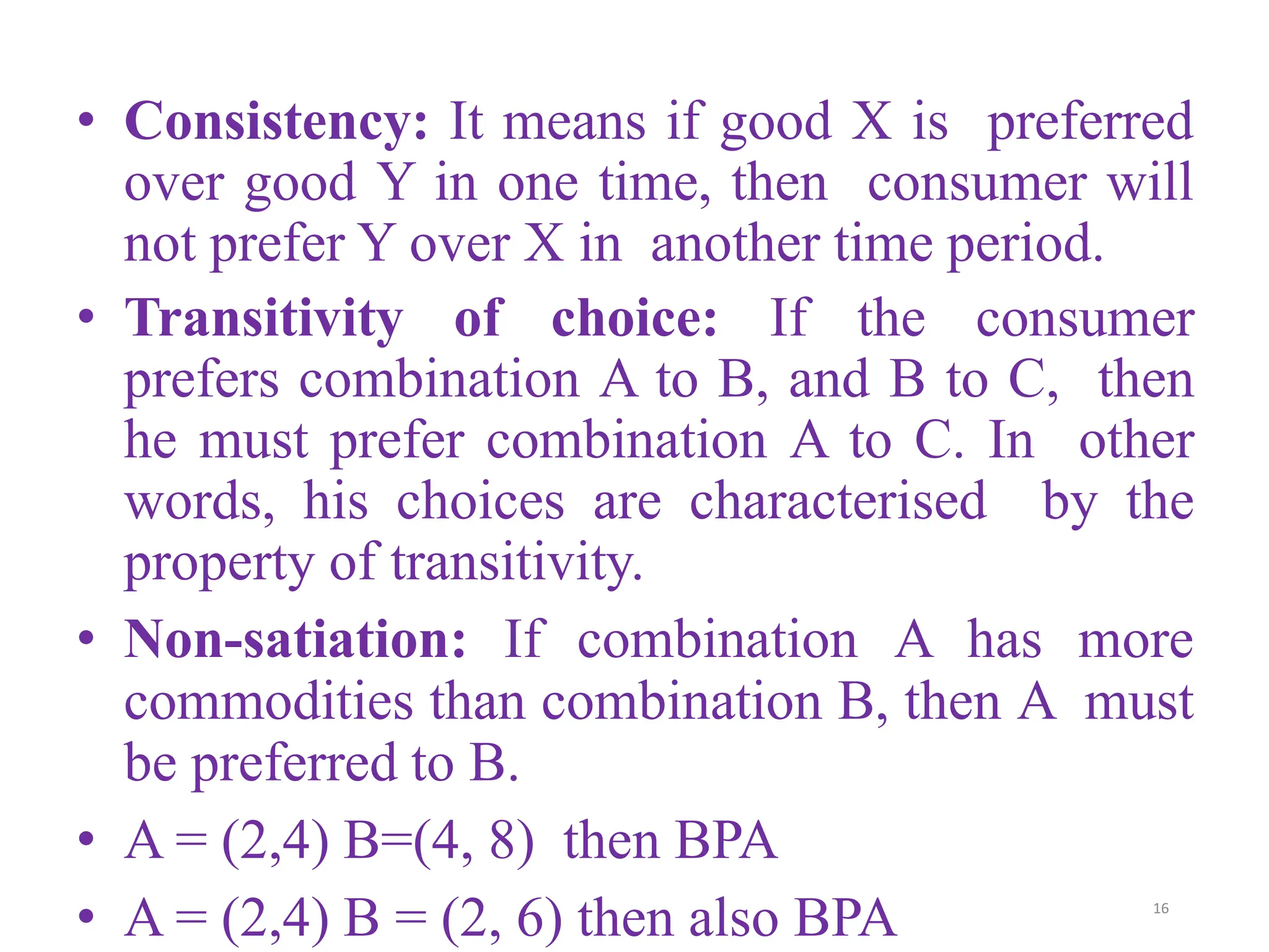 • Consistency: It means if good X is preferred
over good Y in one time, then consumer will
not prefer Y over X in another time period.
• Transitivity of choice: If the consumer
prefers combination A to B, and B to C, then
he must prefer combination A to C. In other
words, his choices are characterised by the
property of transitivity.
• Non-satiation: If combination A has more
commodities than combination B, then A must
be preferred to B.
• A = (2,4) B=(4, 8) then BPA
• A = (2,4) B = (2, 6) then also BPA 16
 