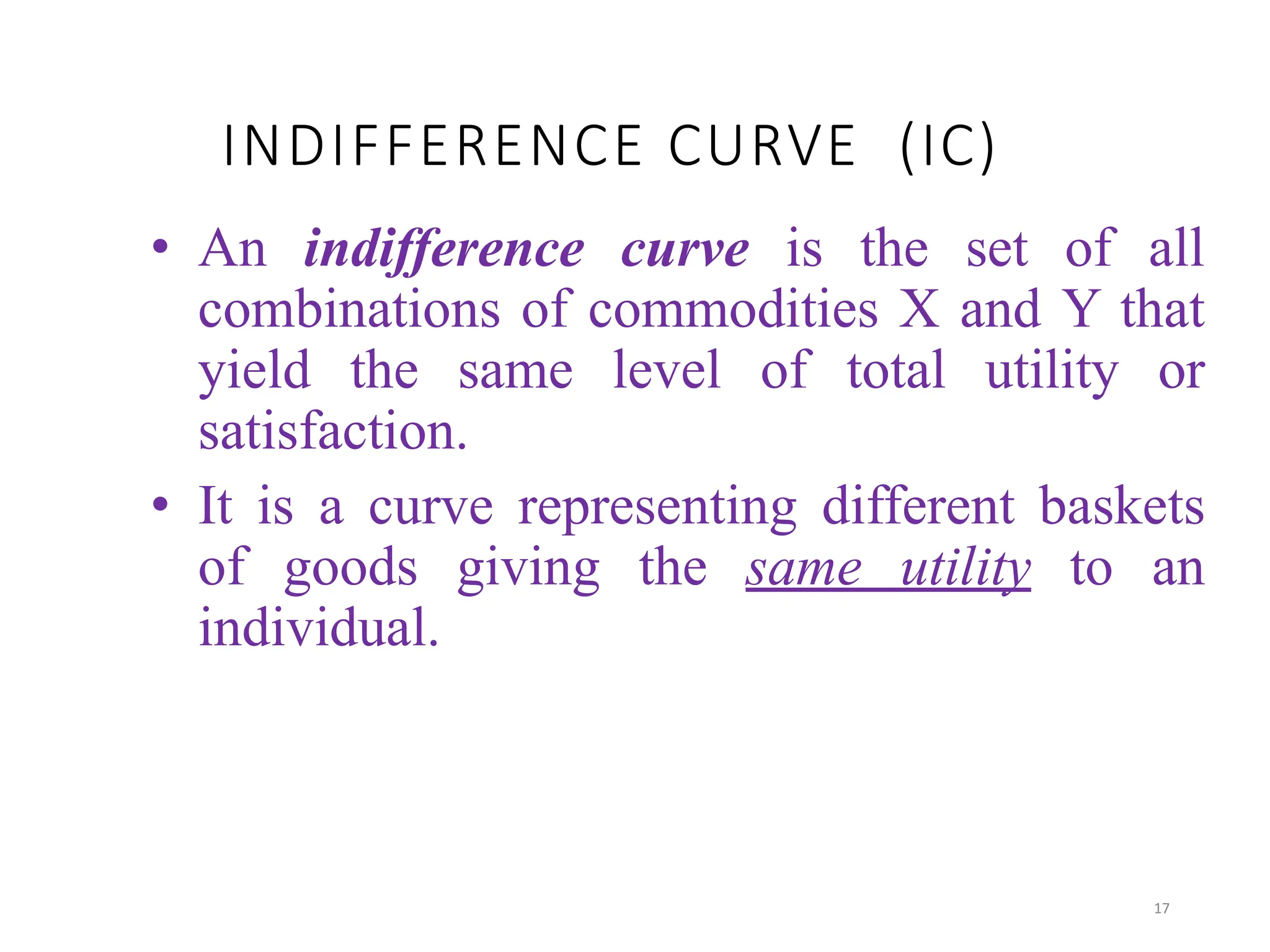INDIFFERENCE CURVE (IC)
• An indifference curve is the set of all
combinations of commodities X and Y that
yield the same level of total utility or
satisfaction.
• It is a curve representing different baskets
of goods giving the same utility to an
individual.
17
 