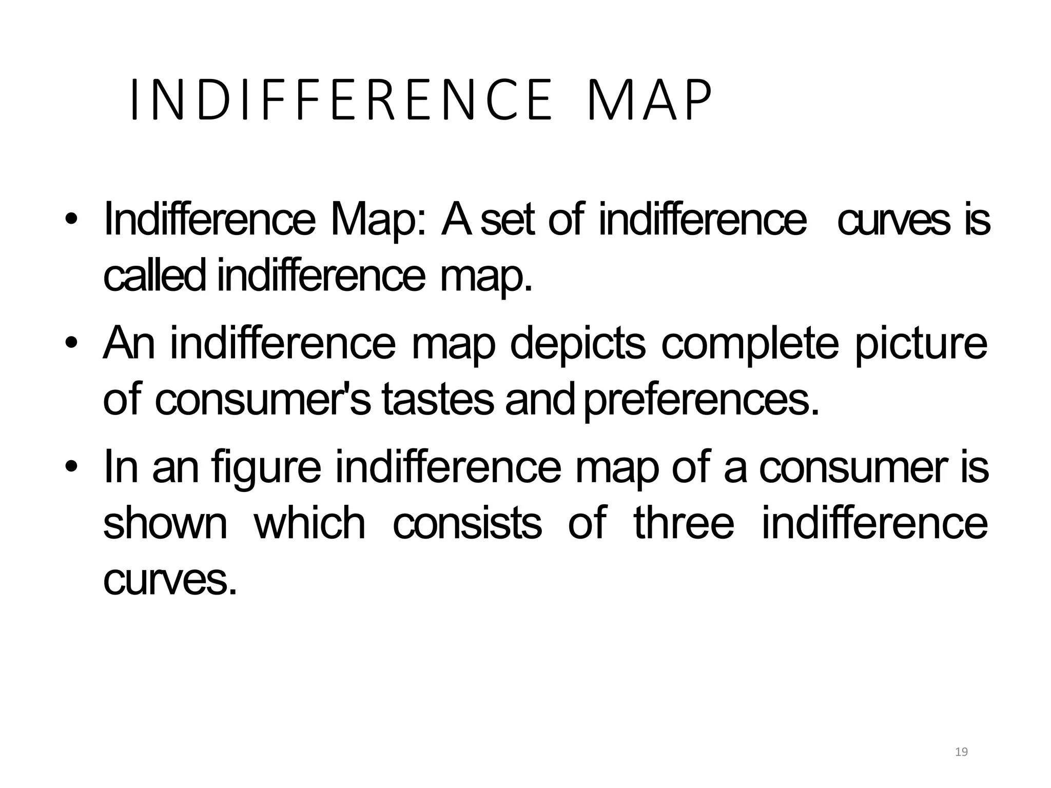 INDIFFERENCE MAP
• Indifference Map: A set of indifference curves is
called indifference map.
• An indifference map depicts complete picture
of consumer's tastes andpreferences.
• In an figure indifference map of a consumer is
shown which consists of three indifference
curves.
19
 