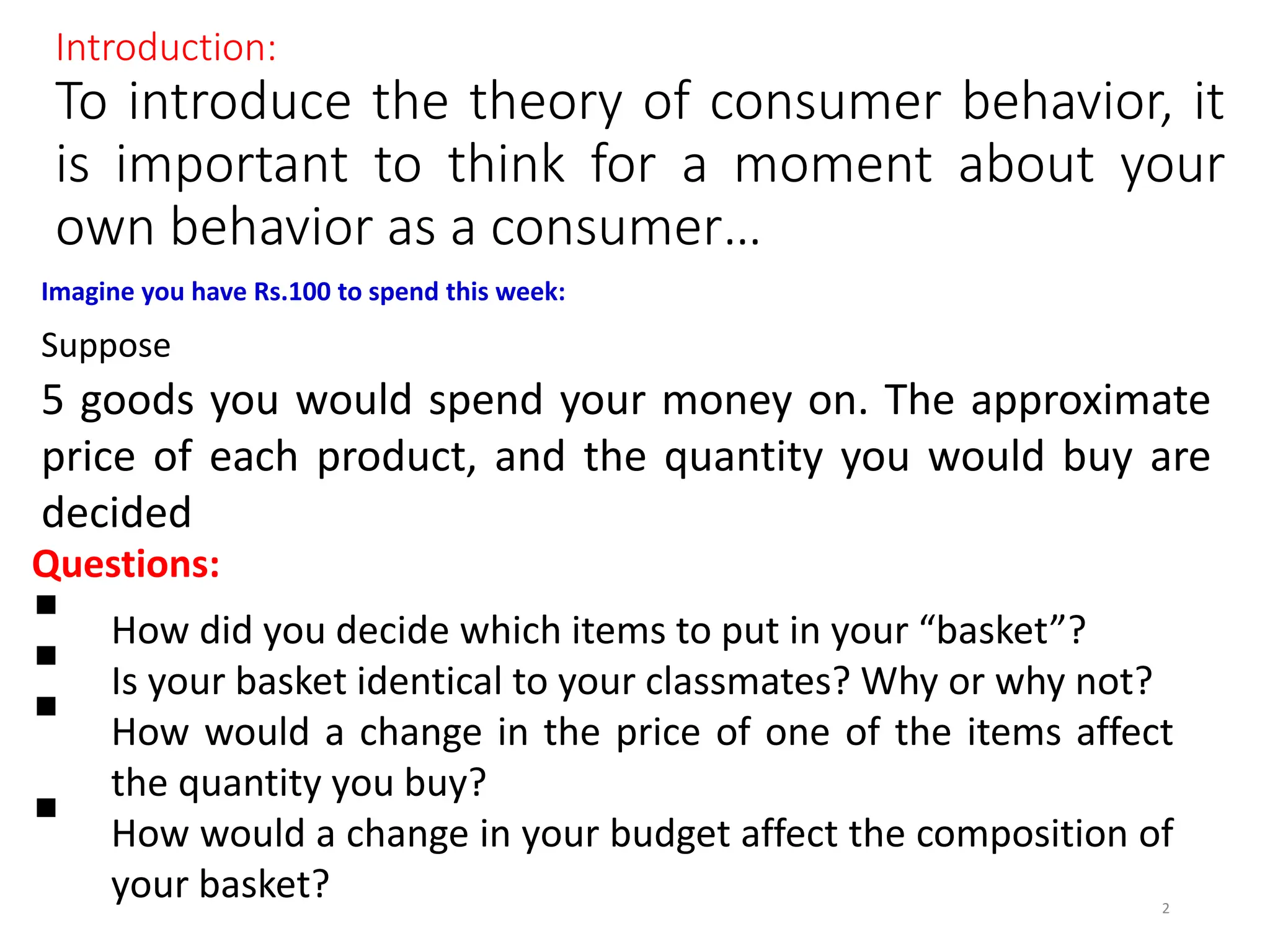 Introduction:
To introduce the theory of consumer behavior, it
is important to think for a moment about your
own behavior as a consumer…
Imagine you have Rs.100 to spend this week:
Suppose
5 goods you would spend your money on. The approximate
price of each product, and the quantity you would buy are
decided
Questions:
 How did you decide which items to put in your “basket”?
 Is your basket identical to your classmates? Why or why not?
 How would a change in the price of one of the items affect
the quantity you buy?
 How would a change in your budget affect the composition of
your basket? 2
 