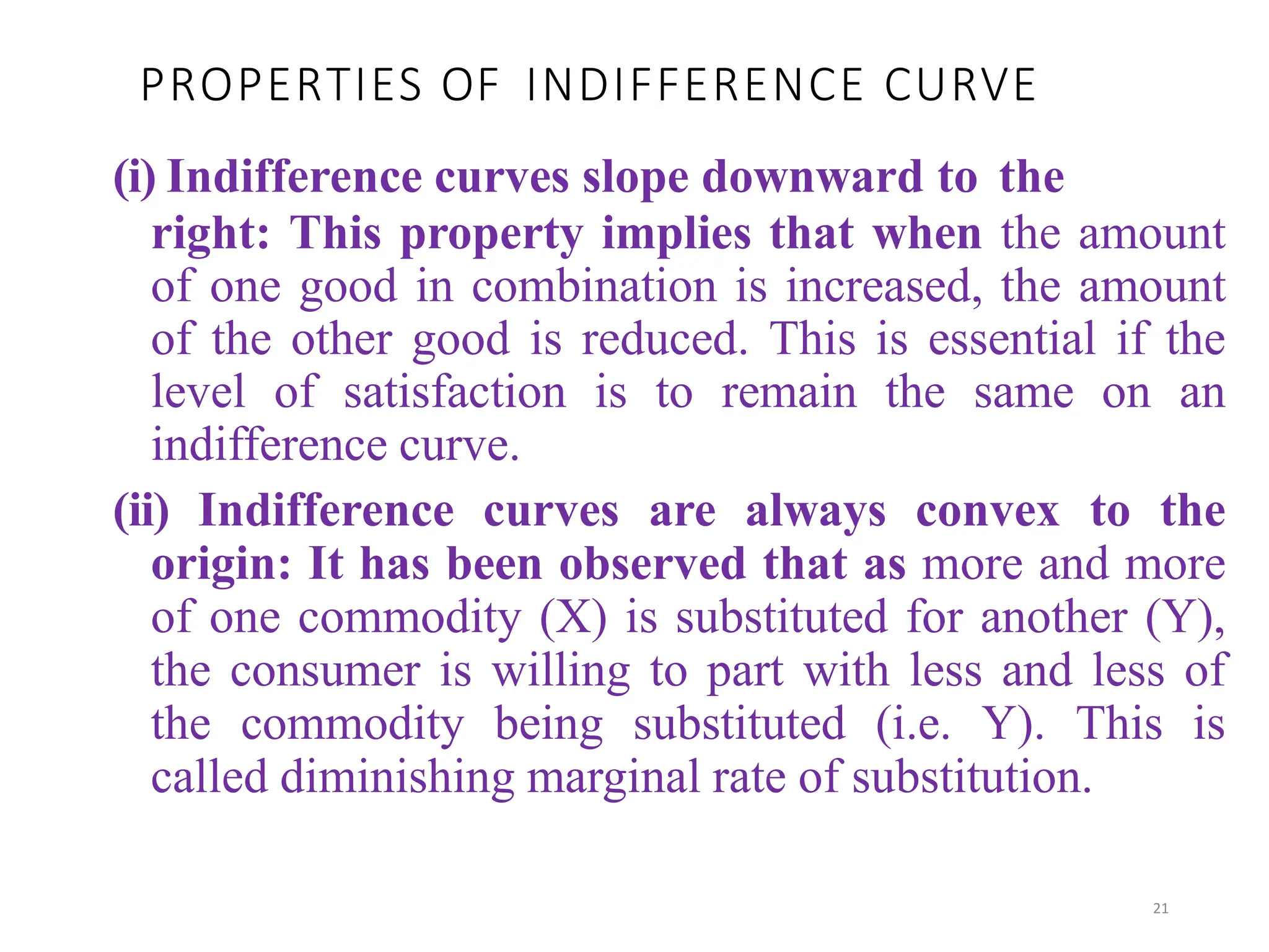PROPERTIES OF INDIFFERENCE CURVE
(i) Indifference curves slope downward to the
right: This property implies that when the amount
of one good in combination is increased, the amount
of the other good is reduced. This is essential if the
level of satisfaction is to remain the same on an
indifference curve.
(ii) Indifference curves are always convex to the
origin: It has been observed that as more and more
of one commodity (X) is substituted for another (Y),
the consumer is willing to part with less and less of
the commodity being substituted (i.e. Y). This is
called diminishing marginal rate of substitution.
21
 
