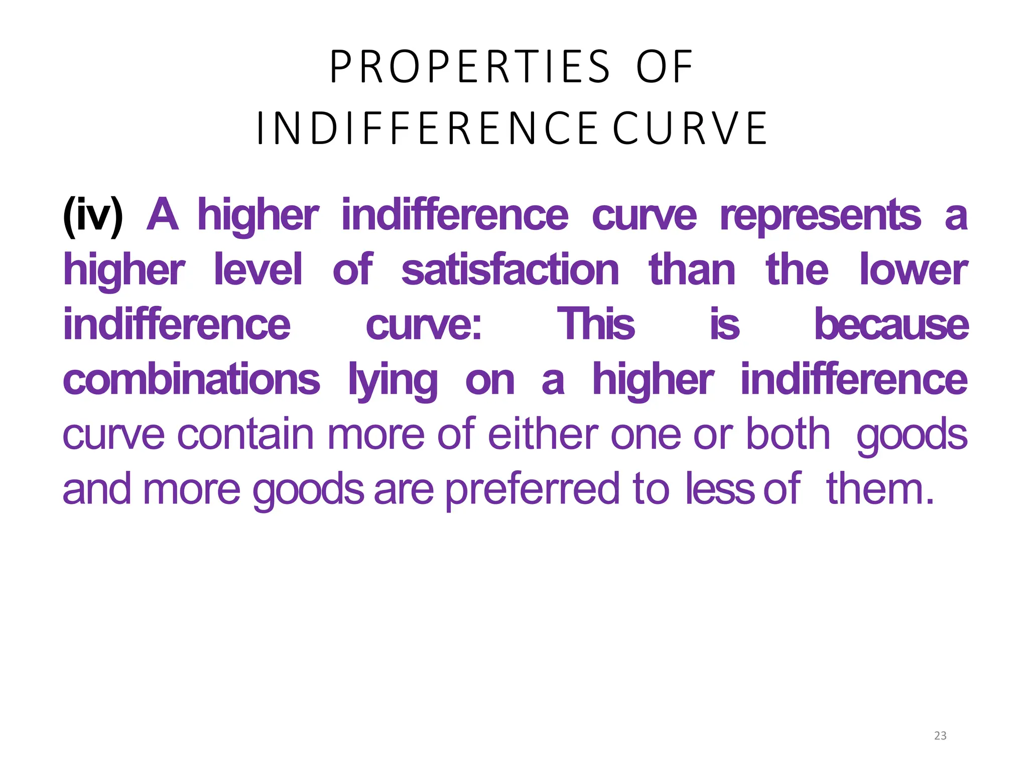 PROPERTIES OF
INDIFFERENCE CURVE
(iv) A higher indifference curve represents a
higher level of satisfaction than the lower
indifference curve: This is because
combinations lying on a higher indifference
curve contain more of either one or both goods
and more goods are preferred to lessof them.
23
 