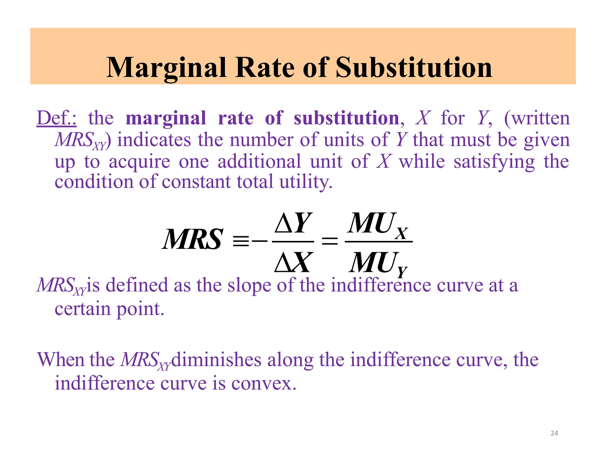 Marginal Rate of Substitution
Def.: the marginal rate of substitution, X for Y, (written
MRSXY) indicates the number of units of Y that must be given
up to acquire one additional unit of X while satisfying the
condition of constant total utility.
MRSXYis defined as the slope of the indifference curve at a
certain point.
When the MRSXYdiminishes along the indifference curve, the
indifference curve is convex.
X MUY
MRS 
Y

MUX
24
 