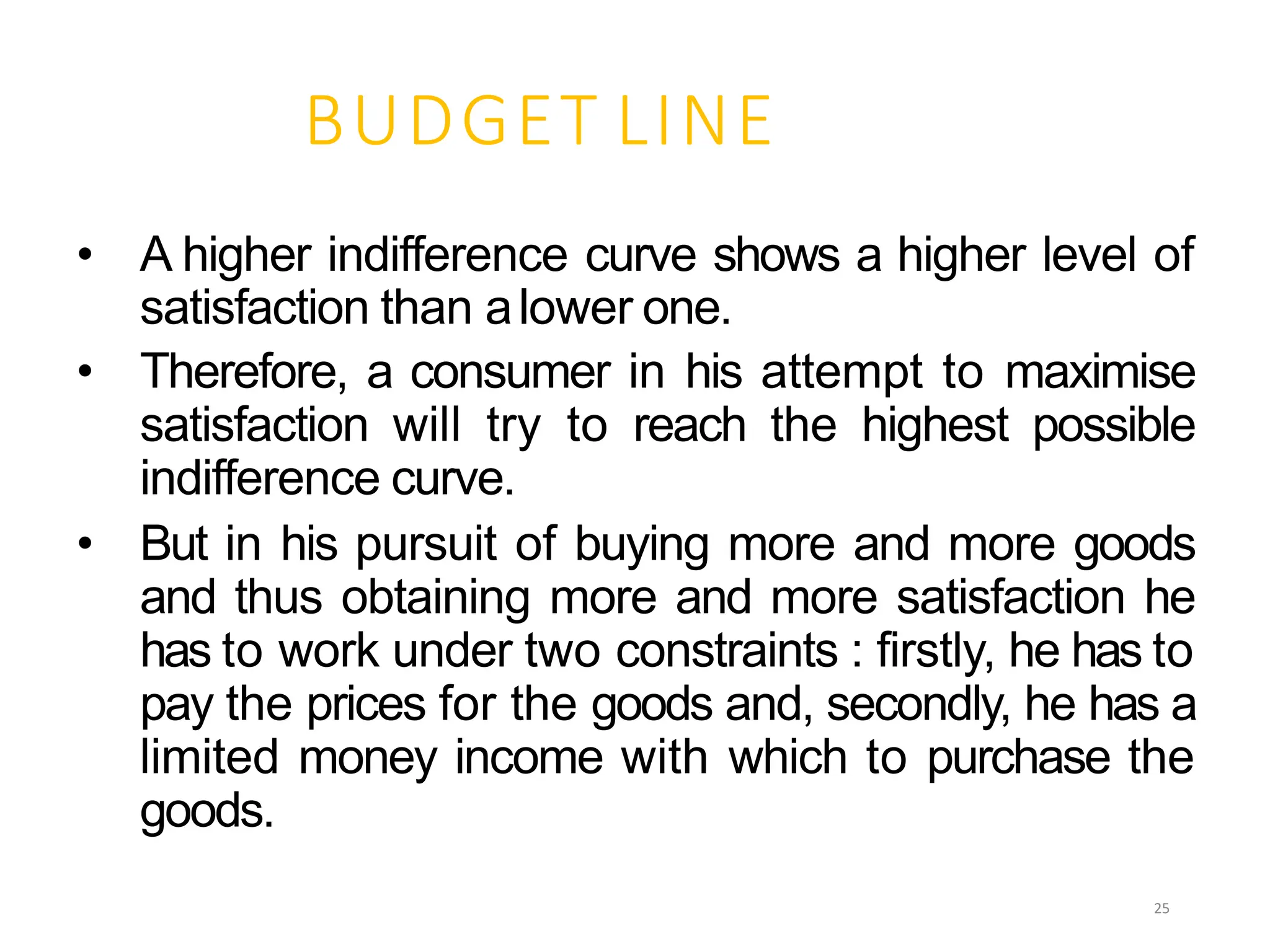 BUDGET LINE
• A higher indifference curve shows a higher level of
satisfaction than alower one.
• Therefore, a consumer in his attempt to maximise
satisfaction will try to reach the highest possible
indifference curve.
• But in his pursuit of buying more and more goods
and thus obtaining more and more satisfaction he
has to work under two constraints : firstly, he has to
pay the prices for the goods and, secondly, he has a
limited money income with which to purchase the
goods.
25
 