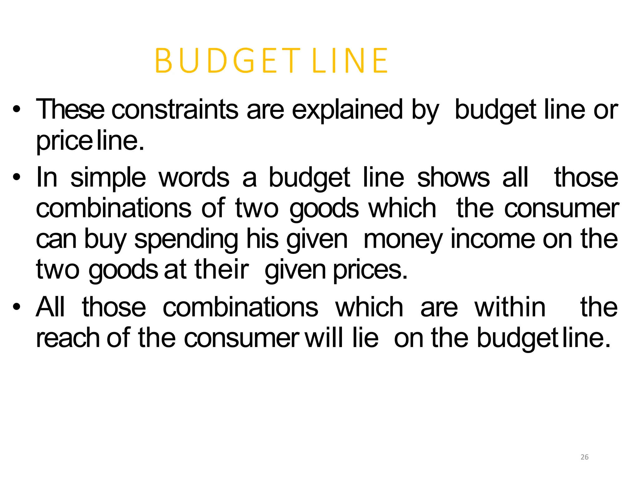 BUDGET LINE
• These constraints are explained by budget line or
priceline.
• In simple words a budget line shows all those
combinations of two goods which the consumer
can buy spending his given money income on the
two goods at their given prices.
• All those combinations which are within the
reach of the consumer will lie on the budgetline.
26
 