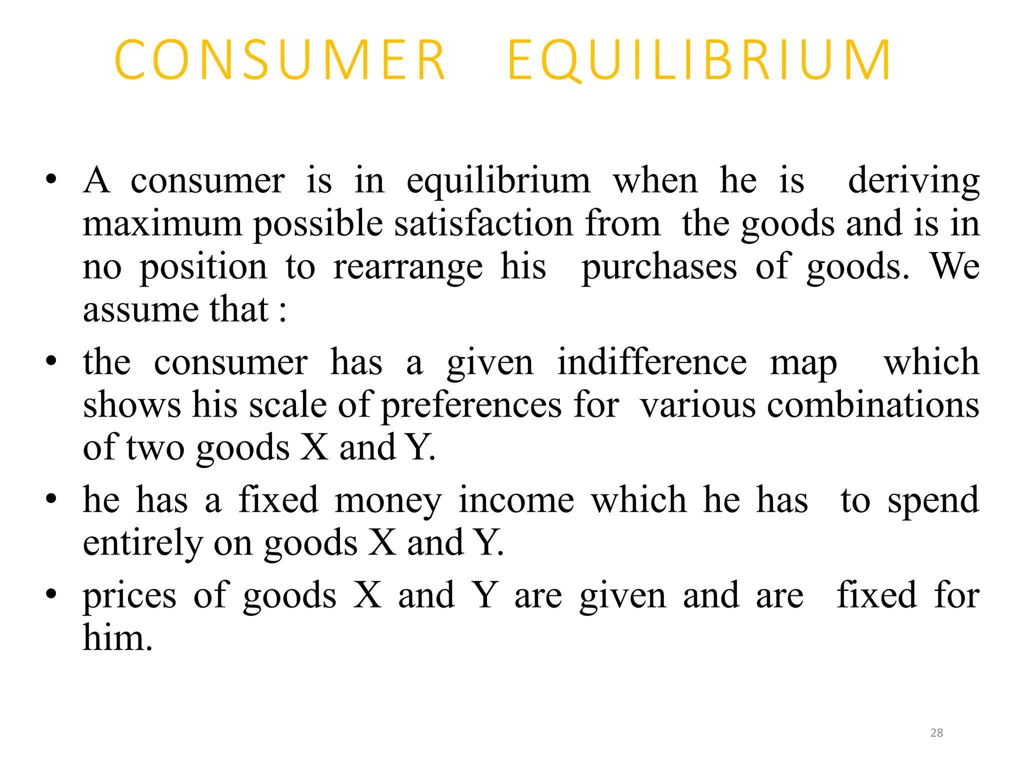 CONSUMER EQUILIBRIUM
• A consumer is in equilibrium when he is deriving
maximum possible satisfaction from the goods and is in
no position to rearrange his purchases of goods. We
assume that :
• the consumer has a given indifference map which
shows his scale of preferences for various combinations
of two goods X and Y.
• he has a fixed money income which he has to spend
entirely on goods X and Y.
• prices of goods X and Y are given and are fixed for
him.
28
 