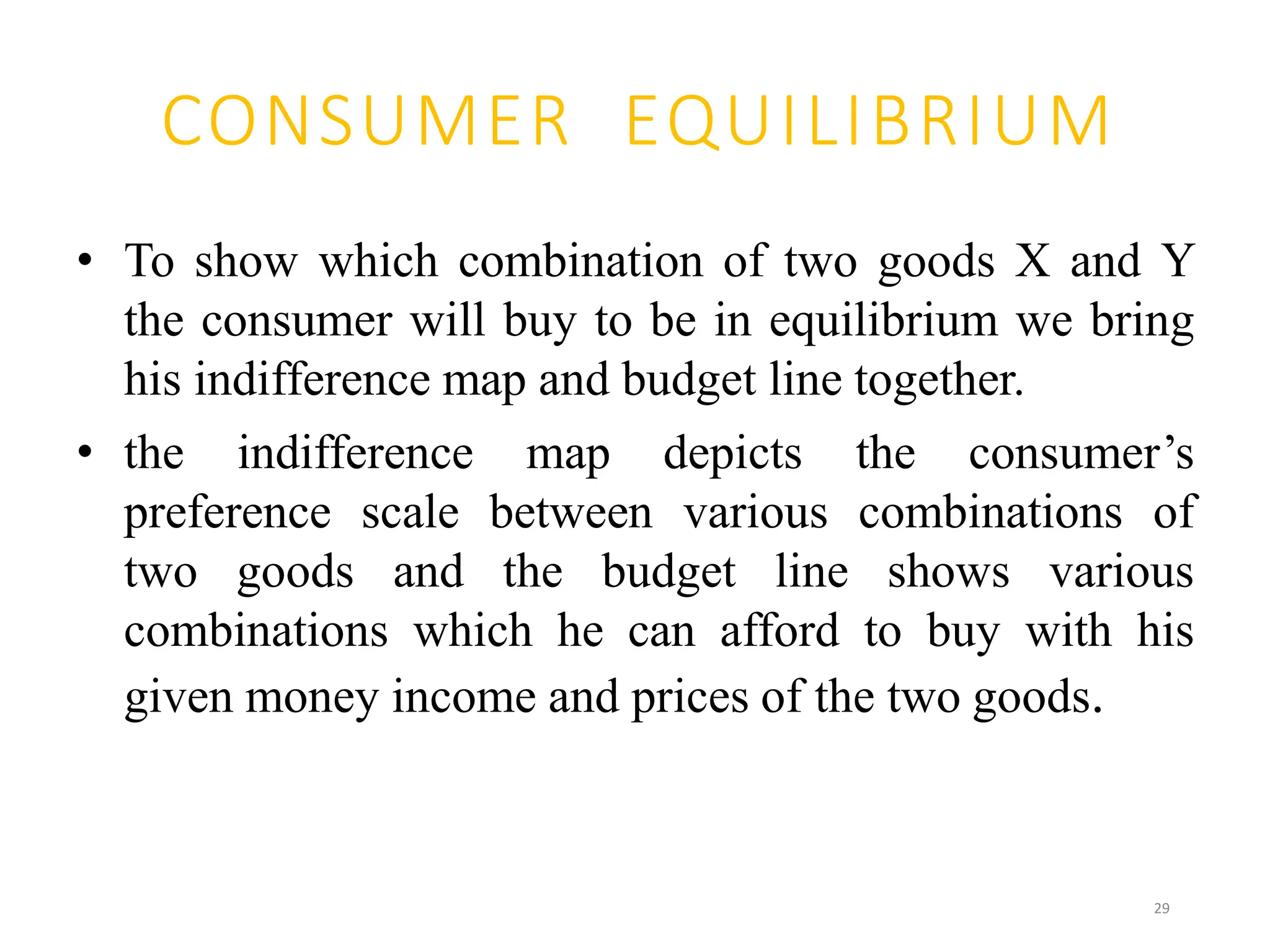 CONSUMER EQUILIBRIUM
• To show which combination of two goods X and Y
the consumer will buy to be in equilibrium we bring
his indifference map and budget line together.
• the indifference map depicts the consumer’s
preference scale between various combinations of
two goods and the budget line shows various
combinations which he can afford to buy with his
given money income and prices of the two goods.
29
 