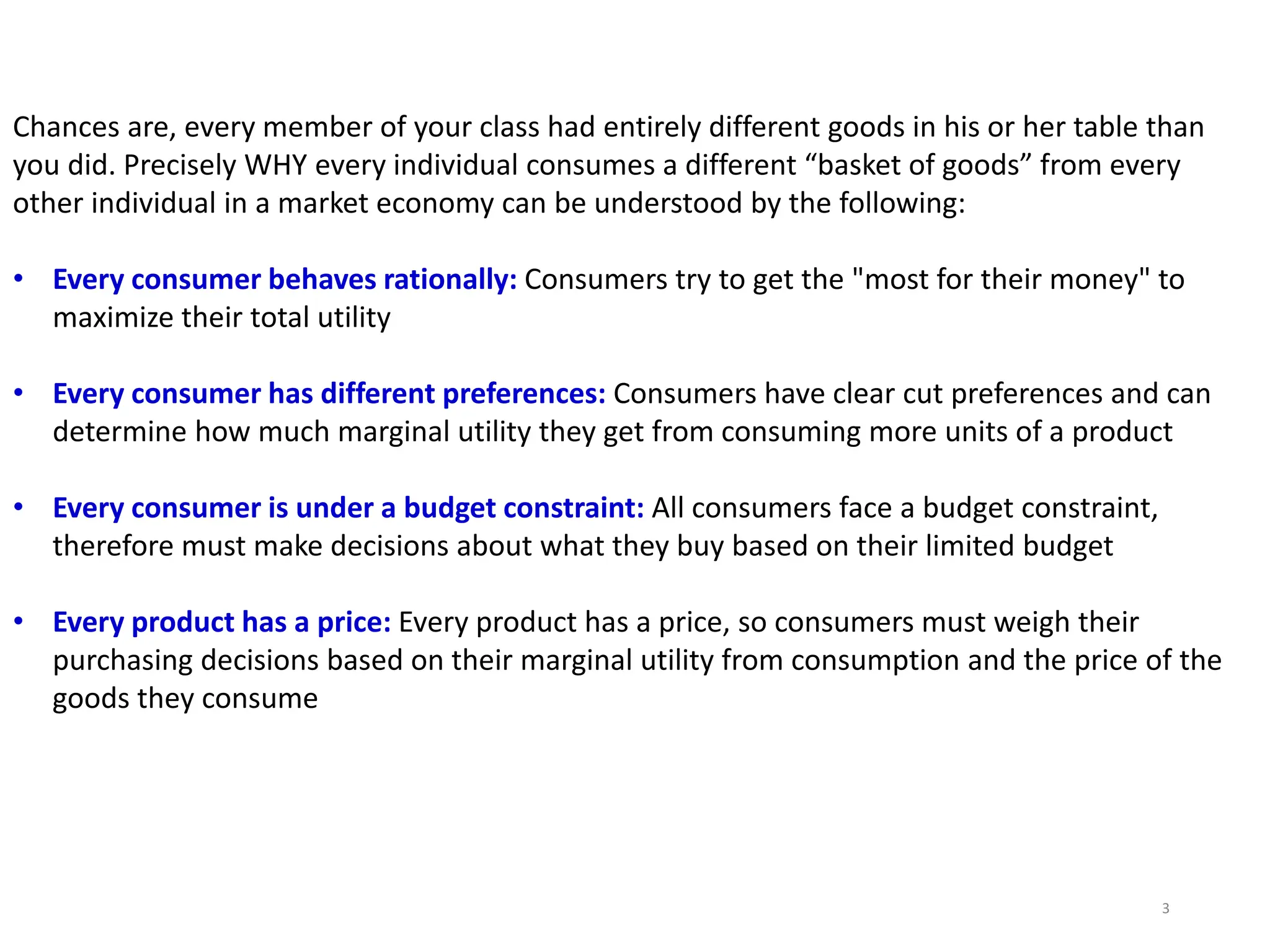 Chances are, every member of your class had entirely different goods in his or her table than
you did. Precisely WHY every individual consumes a different “basket of goods” from every
other individual in a market economy can be understood by the following:
• Every consumer behaves rationally: Consumers try to get the "most for their money" to
maximize their total utility
• Every consumer has different preferences: Consumers have clear cut preferences and can
determine how much marginal utility they get from consuming more units of a product
• Every consumer is under a budget constraint: All consumers face a budget constraint,
therefore must make decisions about what they buy based on their limited budget
• Every product has a price: Every product has a price, so consumers must weigh their
purchasing decisions based on their marginal utility from consumption and the price of the
goods they consume
3
 