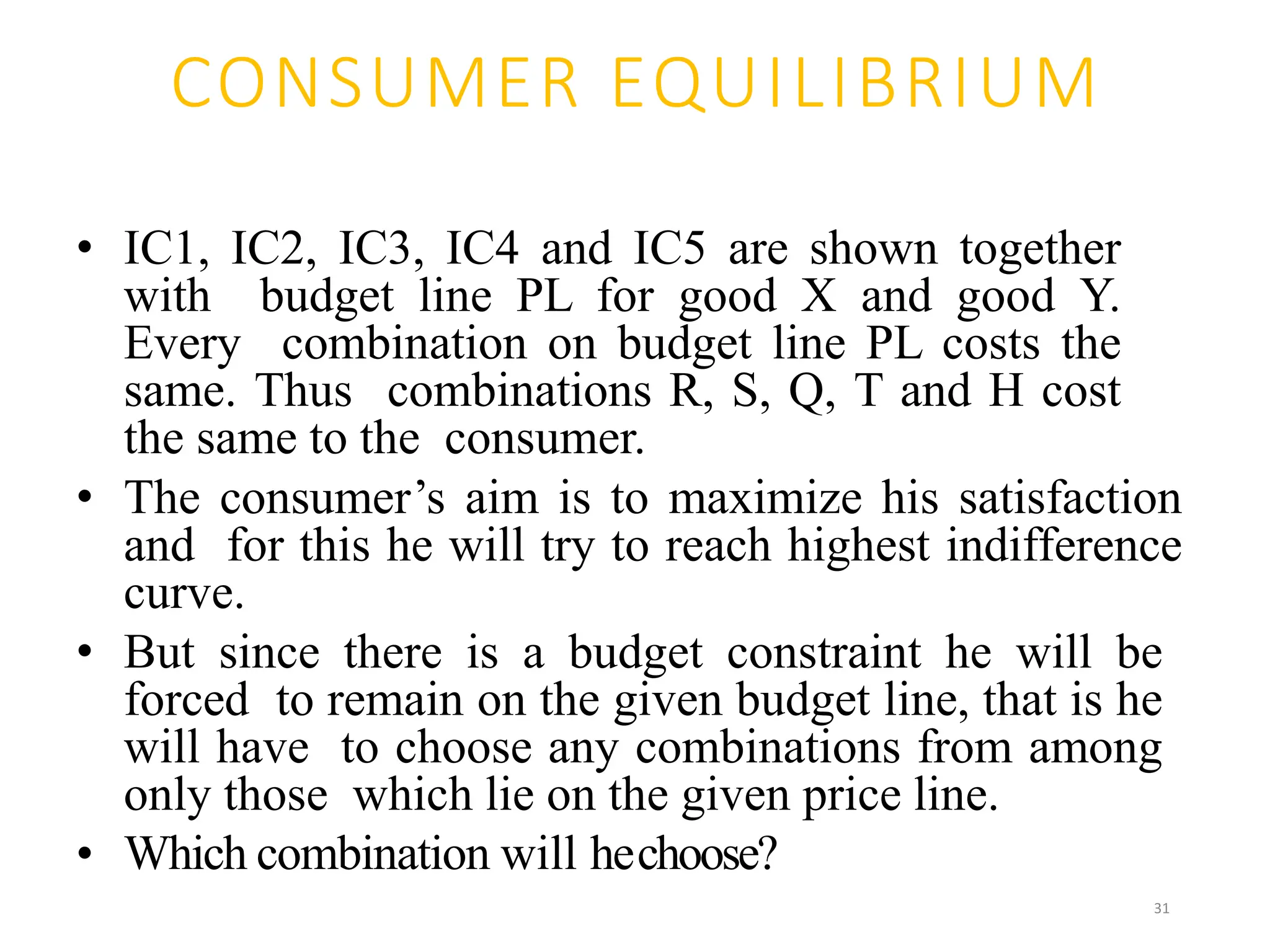 CONSUMER EQUILIBRIUM
• IC1, IC2, IC3, IC4 and IC5 are shown together
with budget line PL for good X and good Y.
Every combination on budget line PL costs the
same. Thus combinations R, S, Q, T and H cost
the same to the consumer.
• The consumer’s aim is to maximize his satisfaction
and for this he will try to reach highest indifference
curve.
• But since there is a budget constraint he will be
forced to remain on the given budget line, that is he
will have to choose any combinations from among
only those which lie on the given price line.
• Which combination will hechoose?
31
 