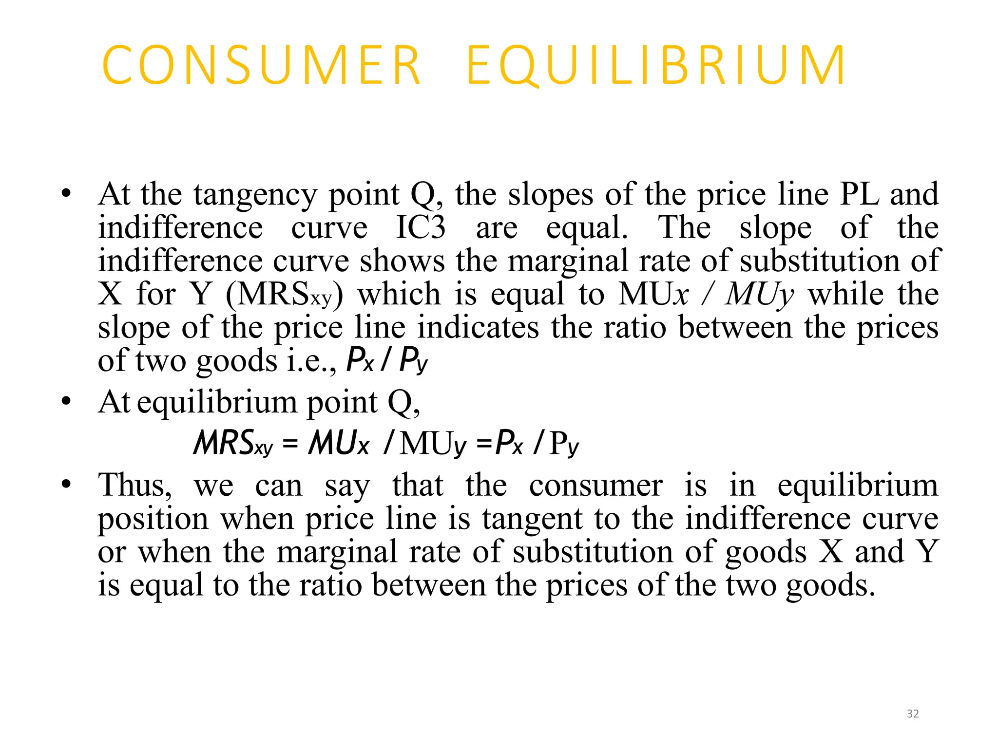 CONSUMER EQUILIBRIUM
• At the tangency point Q, the slopes of the price line PL and
indifference curve IC3 are equal. The slope of the
indifference curve shows the marginal rate of substitution of
X for Y (MRSxy) which is equal to MUx / MUy while the
slope of the price line indicates the ratio between the prices
of two goods i.e., Px /Py
• At equilibrium point Q,
MRSxy = MUx /MUy =Px /Py
• Thus, we can say that the consumer is in equilibrium
position when price line is tangent to the indifference curve
or when the marginal rate of substitution of goods X and Y
is equal to the ratio between the prices of the two goods.
32
 