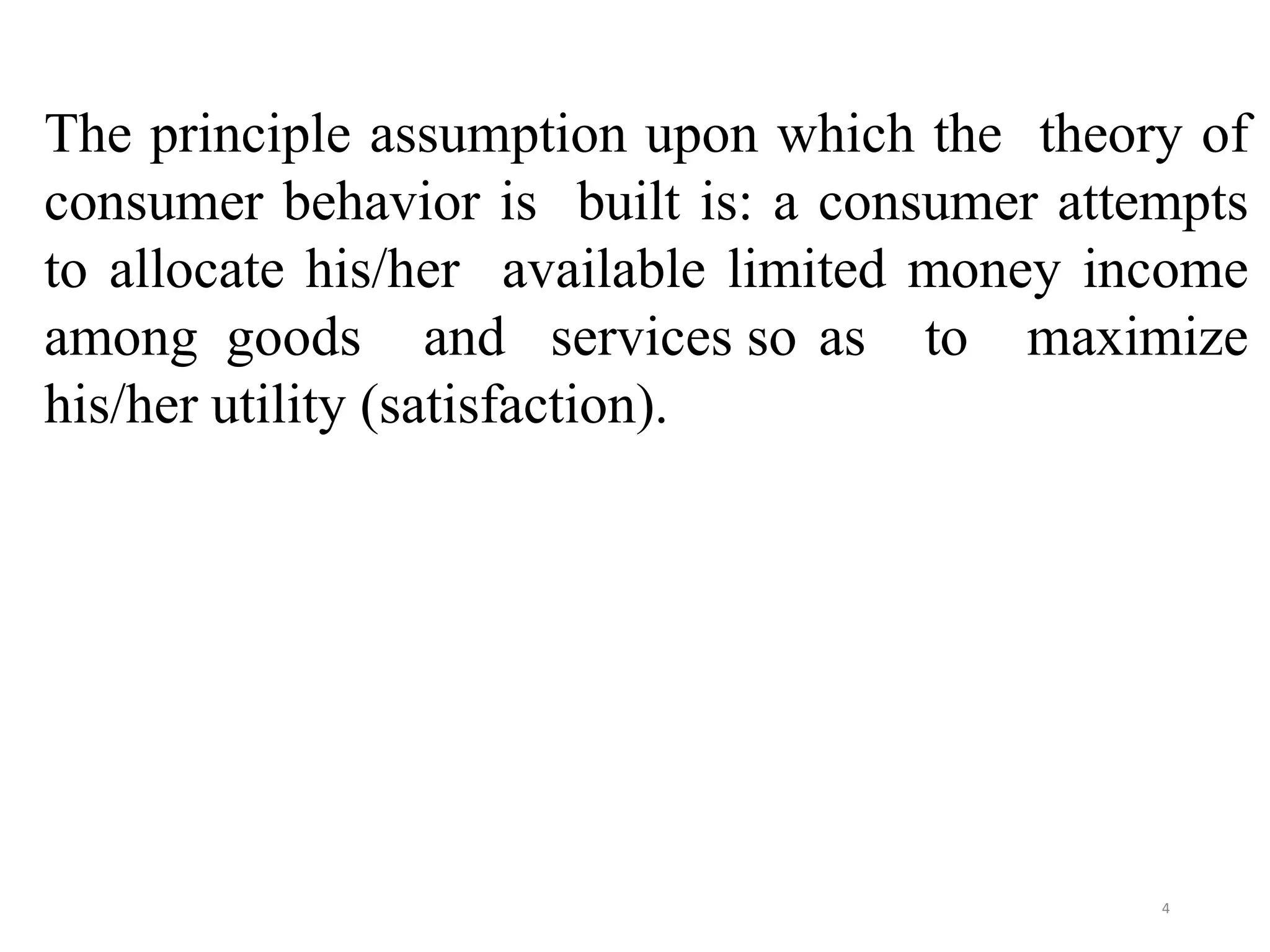 The principle assumption upon which the theory of
consumer behavior is built is: a consumer attempts
to allocate his/her available limited money income
among goods and services so as to maximize
his/her utility (satisfaction).
4
 
