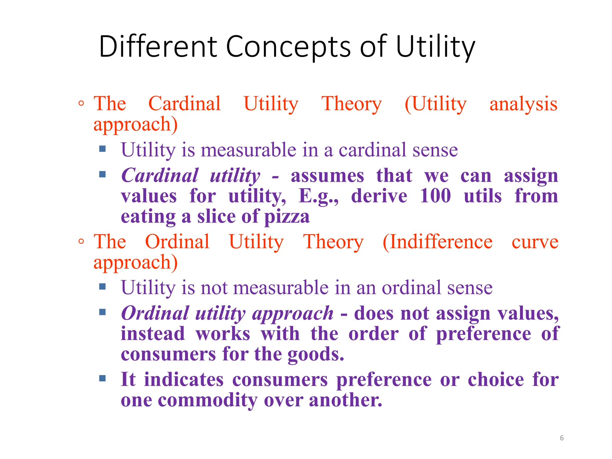 Different Concepts of Utility
◦ The Cardinal Utility Theory (Utility
approach)
analysis
 Utility is measurable in a cardinal sense
 Cardinal utility - assumes that we can assign
values for utility, E.g., derive 100 utils from
eating a slice of pizza
◦ The Ordinal Utility Theory (Indifference curve
approach)
 Utility is not measurable in an ordinal sense
 Ordinal utility approach - does not assign values,
instead works with the order of preference of
consumers for the goods.
 It indicates consumers preference or choice for
one commodity over another.
6
 