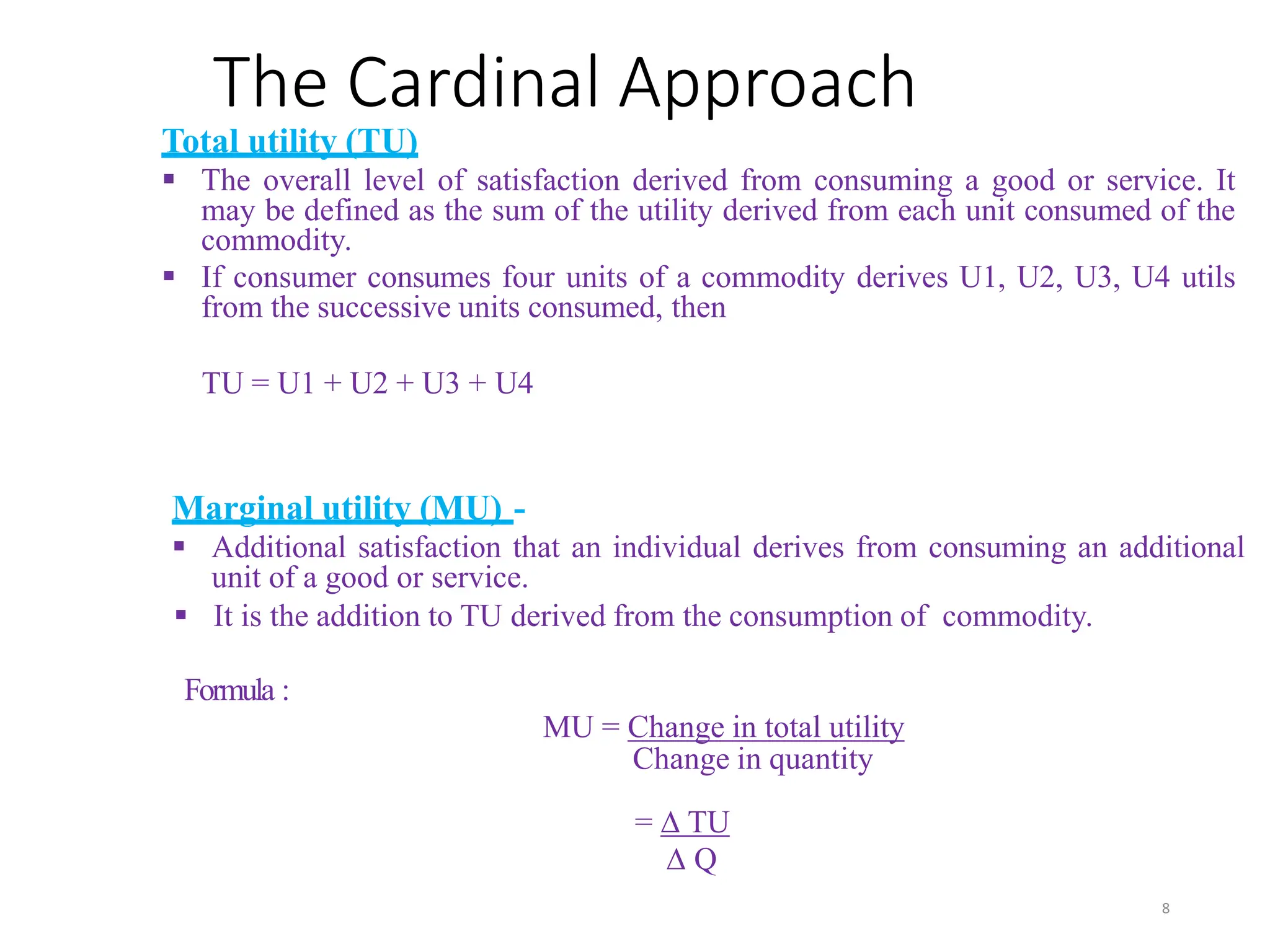 The Cardinal Approach
Total utility (TU)
 The overall level of satisfaction derived from consuming a good or service. It
may be defined as the sum of the utility derived from each unit consumed of the
commodity.
 If consumer consumes four units of a commodity derives U1, U2, U3, U4 utils
from the successive units consumed, then
TU = U1 + U2 + U3 + U4
Marginal utility (MU) -
 Additional satisfaction that an individual derives from consuming an additional
unit of a good or service.
 It is the addition to TU derived from the consumption of commodity.
Formula :
MU = Change in total utility
Change in quantity
= ∆ TU
∆ Q
8
 