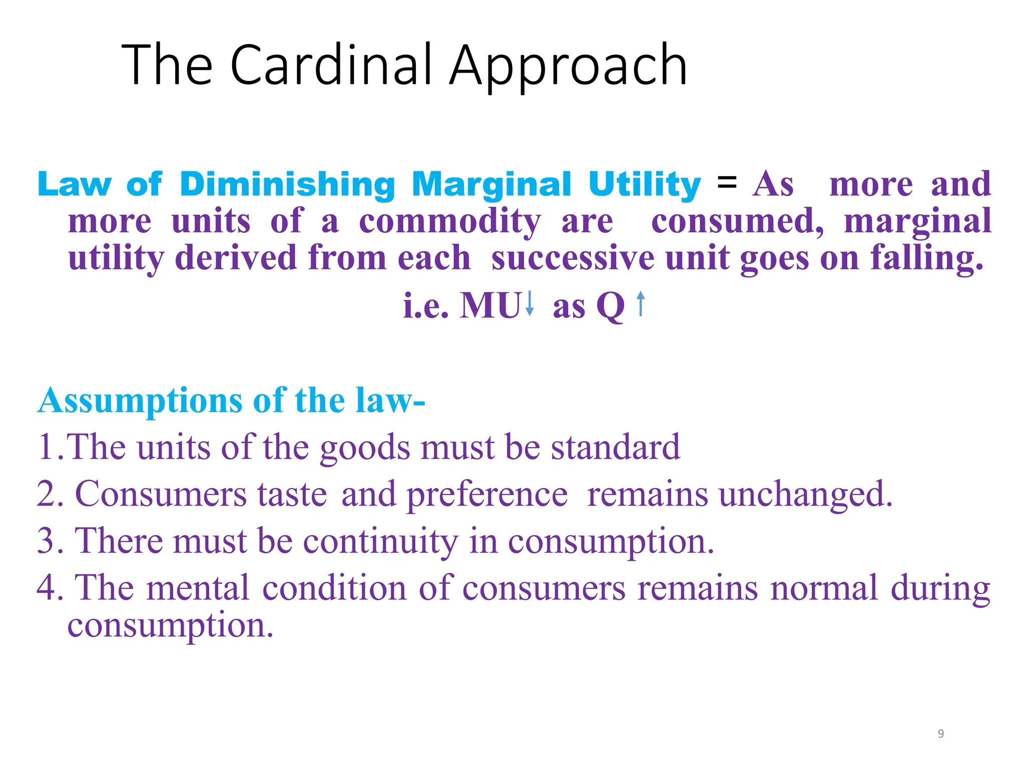 The Cardinal Approach
Law of Diminishing Marginal Utility = As more and
more units of a commodity are consumed, marginal
utility derived from each successive unit goes on falling.
i.e. MU as Q
Assumptions of the law-
1.The units of the goods must be standard
2. Consumers taste and preference remains unchanged.
3. There must be continuity in consumption.
4. The mental condition of consumers remains normal during
consumption.
9
 