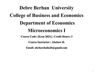 Debre Berhan University
College of Business and Economics
Department of Economics
Microeconomics I
Course Code: [Econ 2021] ; Credit Hours: 3
Course Instructor : Abebaw H.
Email: abebawhailu26@gmail.com
1
 
