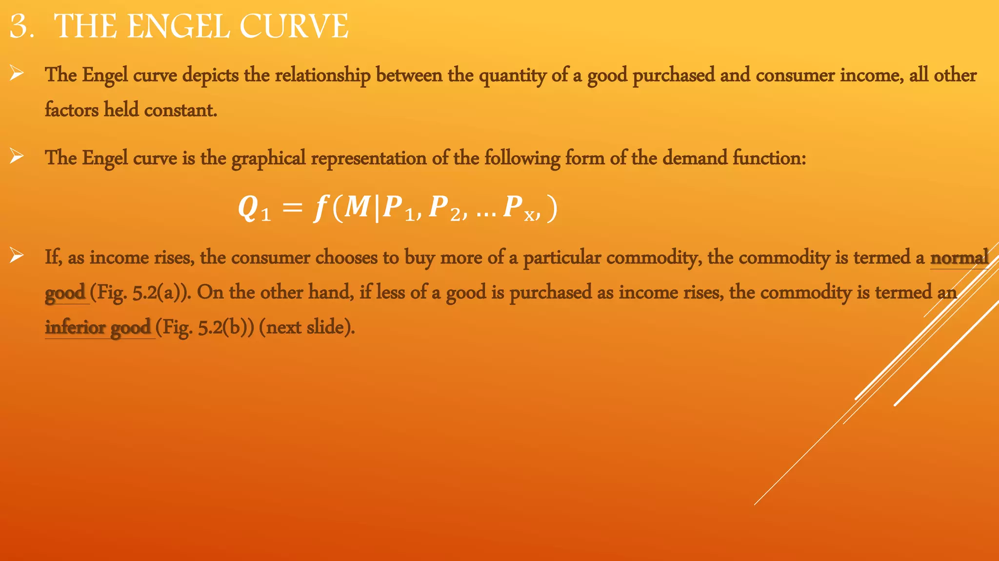 3. THE ENGEL CURVE
 The Engel curve depicts the relationship between the quantity of a good purchased and consumer income, all other
factors held constant.
 The Engel curve is the graphical representation of the following form of the demand function:
𝑸₁ = 𝒇(𝑴|𝑷₁, 𝑷₂, … 𝑷ₓ, )
 If, as income rises, the consumer chooses to buy more of a particular commodity, the commodity is termed a normal
good (Fig. 5.2(a)). On the other hand, if less of a good is purchased as income rises, the commodity is termed an
inferior good (Fig. 5.2(b)) (next slide).
 