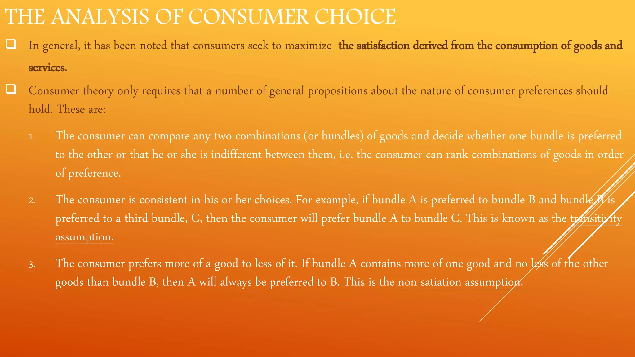 THE ANALYSIS OF CONSUMER CHOICE
 In general, it has been noted that consumers seek to maximize the satisfaction derived from the consumption of goods and
services.
 Consumer theory only requires that a number of general propositions about the nature of consumer preferences should
hold. These are:
1. The consumer can compare any two combinations (or bundles) of goods and decide whether one bundle is preferred
to the other or that he or she is indifferent between them, i.e. the consumer can rank combinations of goods in order
of preference.
2. The consumer is consistent in his or her choices. For example, if bundle A is preferred to bundle B and bundle B is
preferred to a third bundle, C, then the consumer will prefer bundle A to bundle C. This is known as the transitivity
assumption.
3. The consumer prefers more of a good to less of it. If bundle A contains more of one good and no less of the other
goods than bundle B, then A will always be preferred to B. This is the non-satiation assumption.
 
