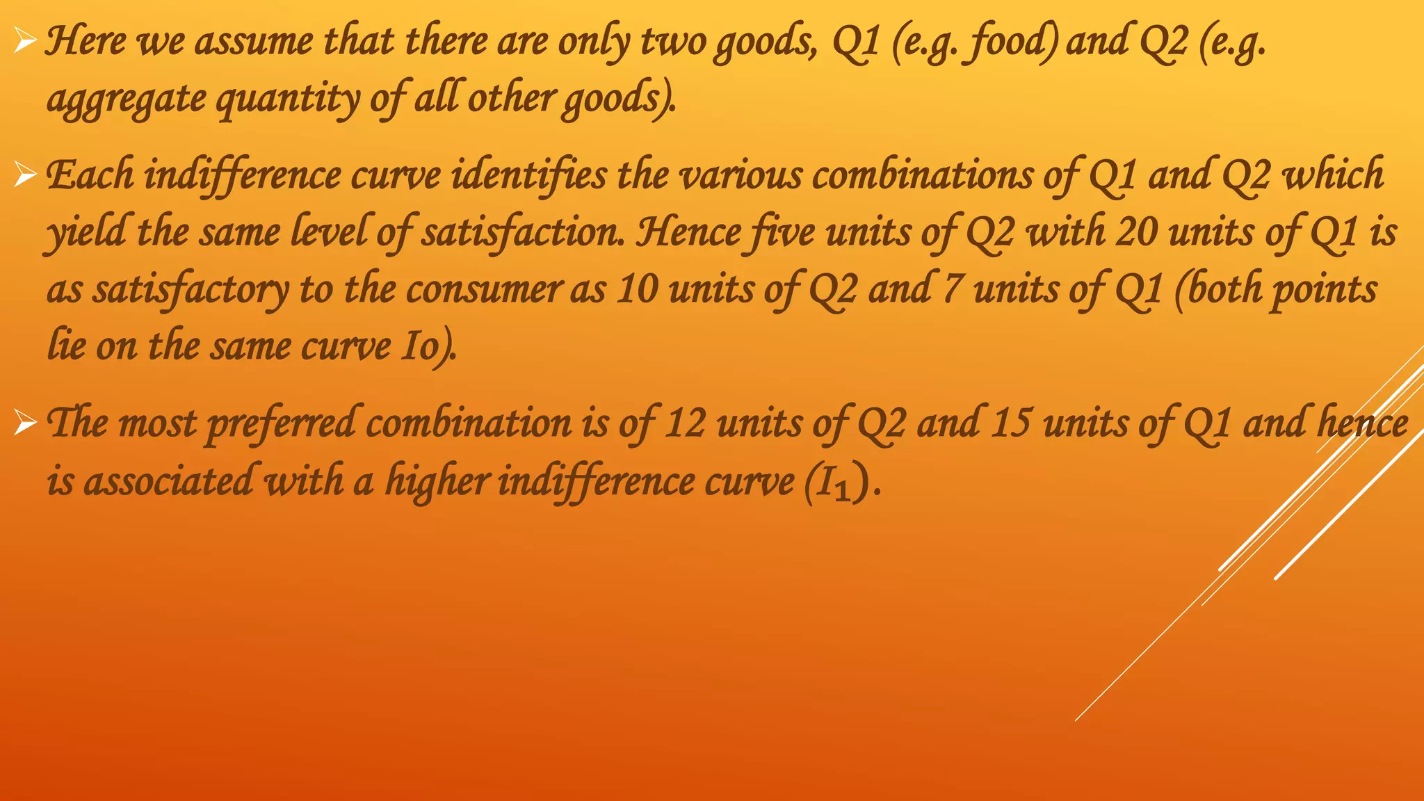 Here we assume that there are only two goods, Q1 (e.g. food) and Q2 (e.g.
aggregate quantity of all other goods).
Each indifference curve identifies the various combinations of Q1 and Q2 which
yield the same level of satisfaction. Hence five units of Q2 with 20 units of Q1 is
as satisfactory to the consumer as 10 units of Q2 and 7 units of Q1 (both points
lie on the same curve Iо).
The most preferred combination is of 12 units of Q2 and 15 units of Q1 and hence
is associated with a higher indifference curve (I₁).
 
