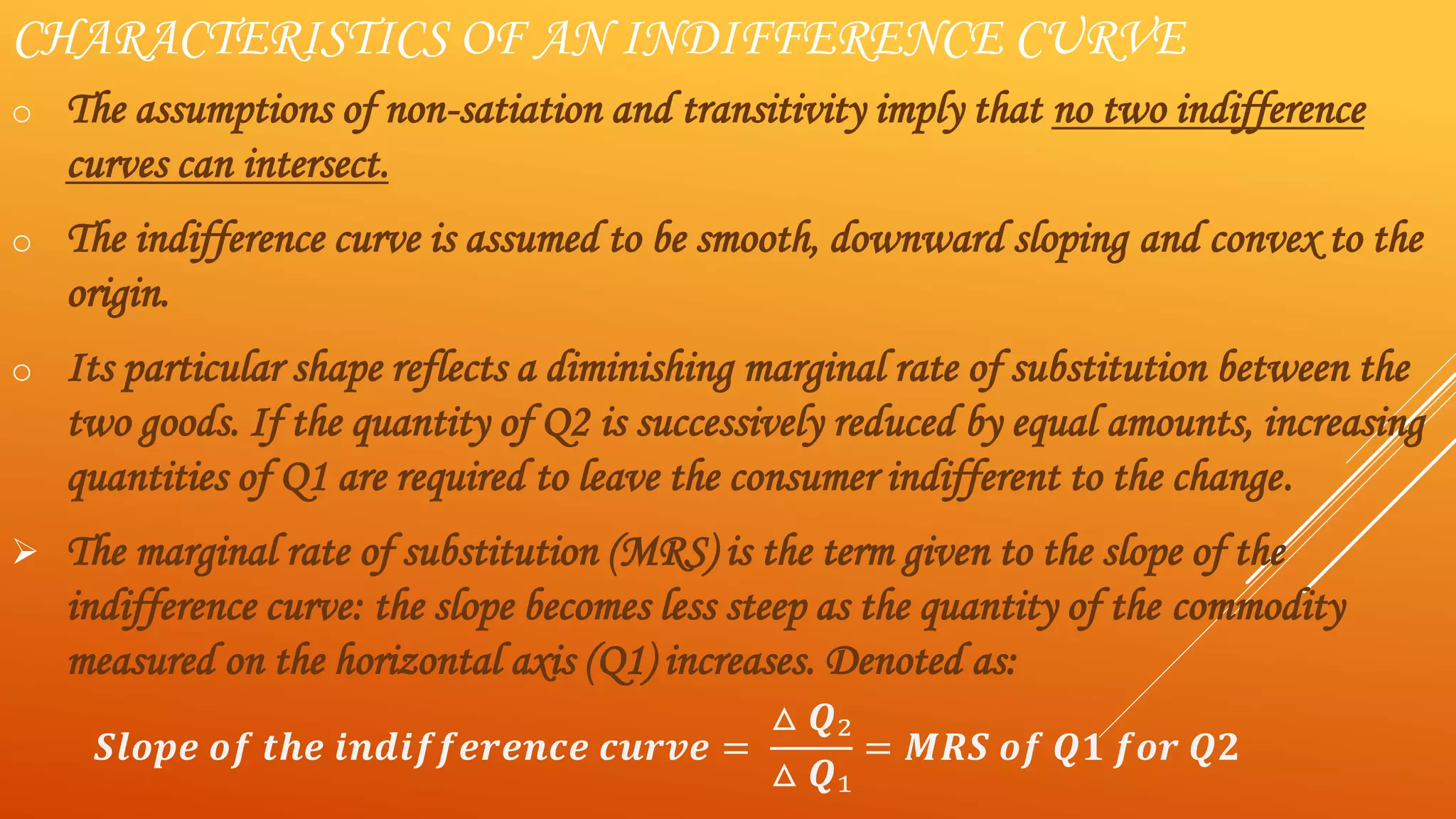 CHARACTERISTICS OF AN INDIFFERENCE CURVE
o The assumptions of non-satiation and transitivity imply that no two indifference
curves can intersect.
o The indifference curve is assumed to be smooth, downward sloping and convex to the
origin.
o Its particular shape reflects a diminishing marginal rate of substitution between the
two goods. If the quantity of Q2 is successively reduced by equal amounts, increasing
quantities of Q1 are required to leave the consumer indifferent to the change.
 The marginal rate of substitution (MRS) is the term given to the slope of the
indifference curve: the slope becomes less steep as the quantity of the commodity
measured on the horizontal axis (Q1) increases. Denoted as:
𝑺𝒍𝒐𝒑𝒆 𝒐𝒇 𝒕𝒉𝒆 𝒊𝒏𝒅𝒊𝒇𝒇𝒆𝒓𝒆𝒏𝒄𝒆 𝒄𝒖𝒓𝒗𝒆 =
△ 𝑸₂
△ 𝑸₁
= 𝑴𝑹𝑺 𝒐𝒇 𝑸𝟏 𝒇𝒐𝒓 𝑸𝟐
 