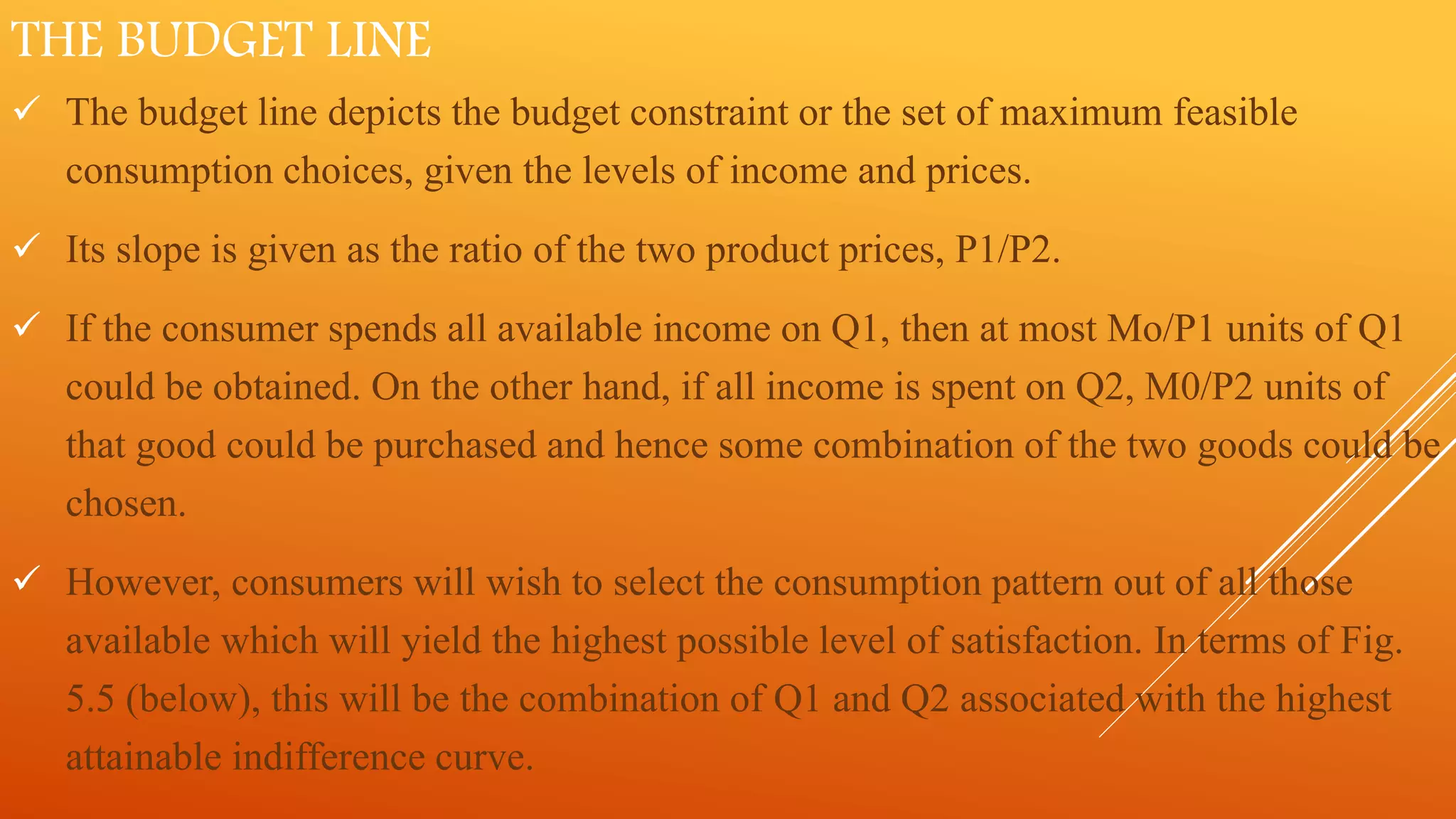 THE BUDGET LINE
 The budget line depicts the budget constraint or the set of maximum feasible
consumption choices, given the levels of income and prices.
 Its slope is given as the ratio of the two product prices, P1/P2.
 If the consumer spends all available income on Q1, then at most Mo/P1 units of Q1
could be obtained. On the other hand, if all income is spent on Q2, M0/P2 units of
that good could be purchased and hence some combination of the two goods could be
chosen.
 However, consumers will wish to select the consumption pattern out of all those
available which will yield the highest possible level of satisfaction. In terms of Fig.
5.5 (below), this will be the combination of Q1 and Q2 associated with the highest
attainable indifference curve.
 